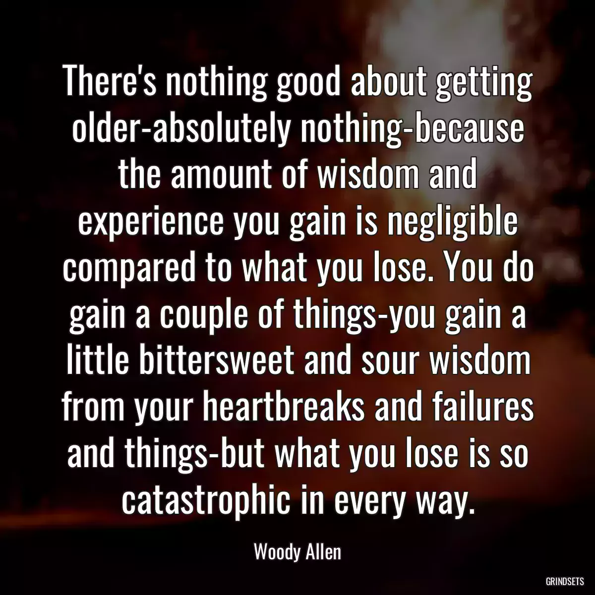 There\'s nothing good about getting older-absolutely nothing-because the amount of wisdom and experience you gain is negligible compared to what you lose. You do gain a couple of things-you gain a little bittersweet and sour wisdom from your heartbreaks and failures and things-but what you lose is so catastrophic in every way.