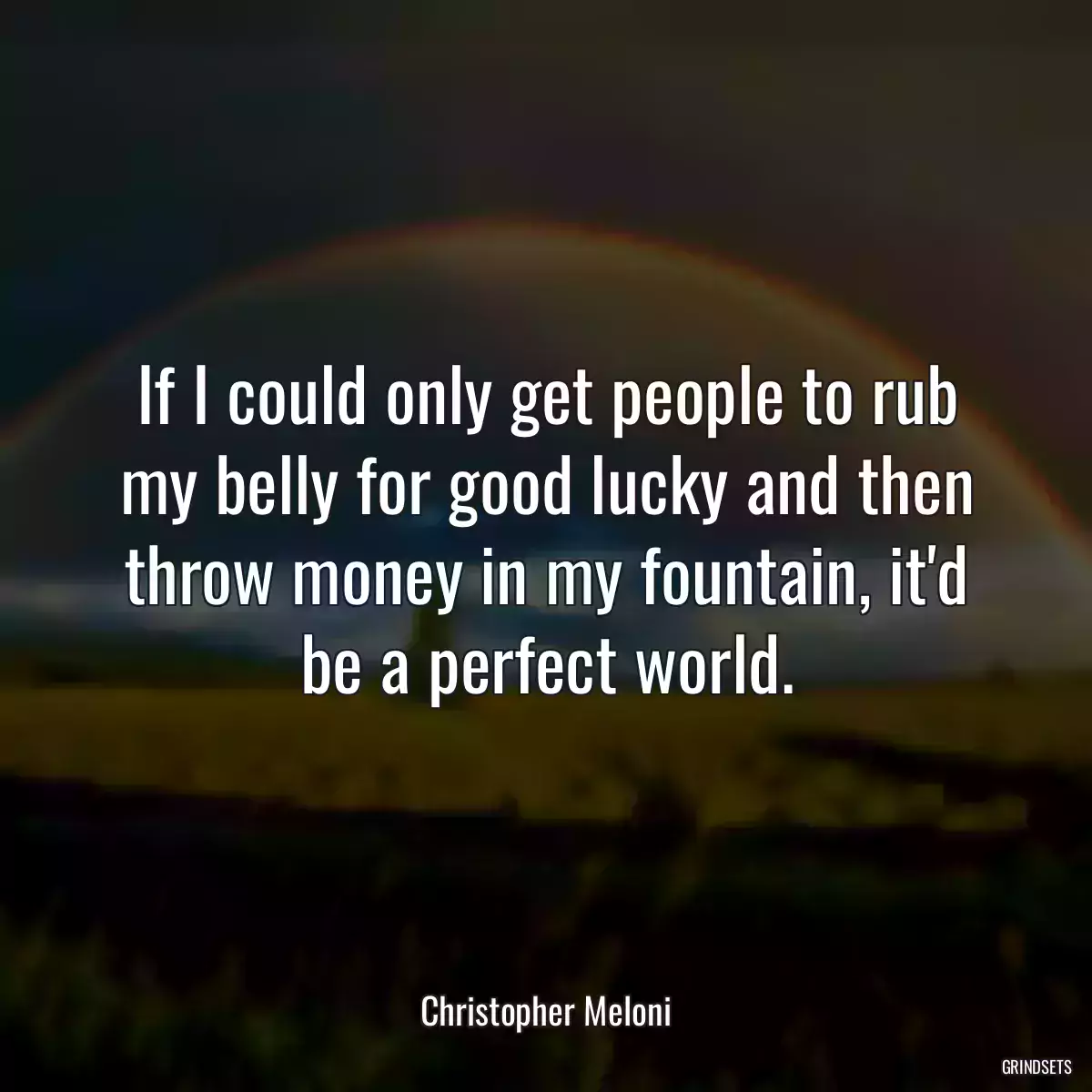 If I could only get people to rub my belly for good lucky and then throw money in my fountain, it\'d be a perfect world.