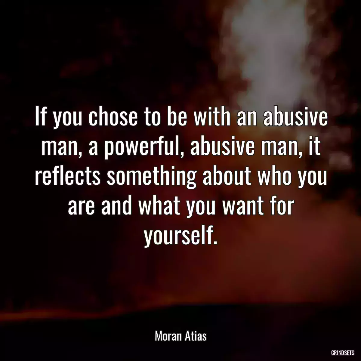 If you chose to be with an abusive man, a powerful, abusive man, it reflects something about who you are and what you want for yourself.