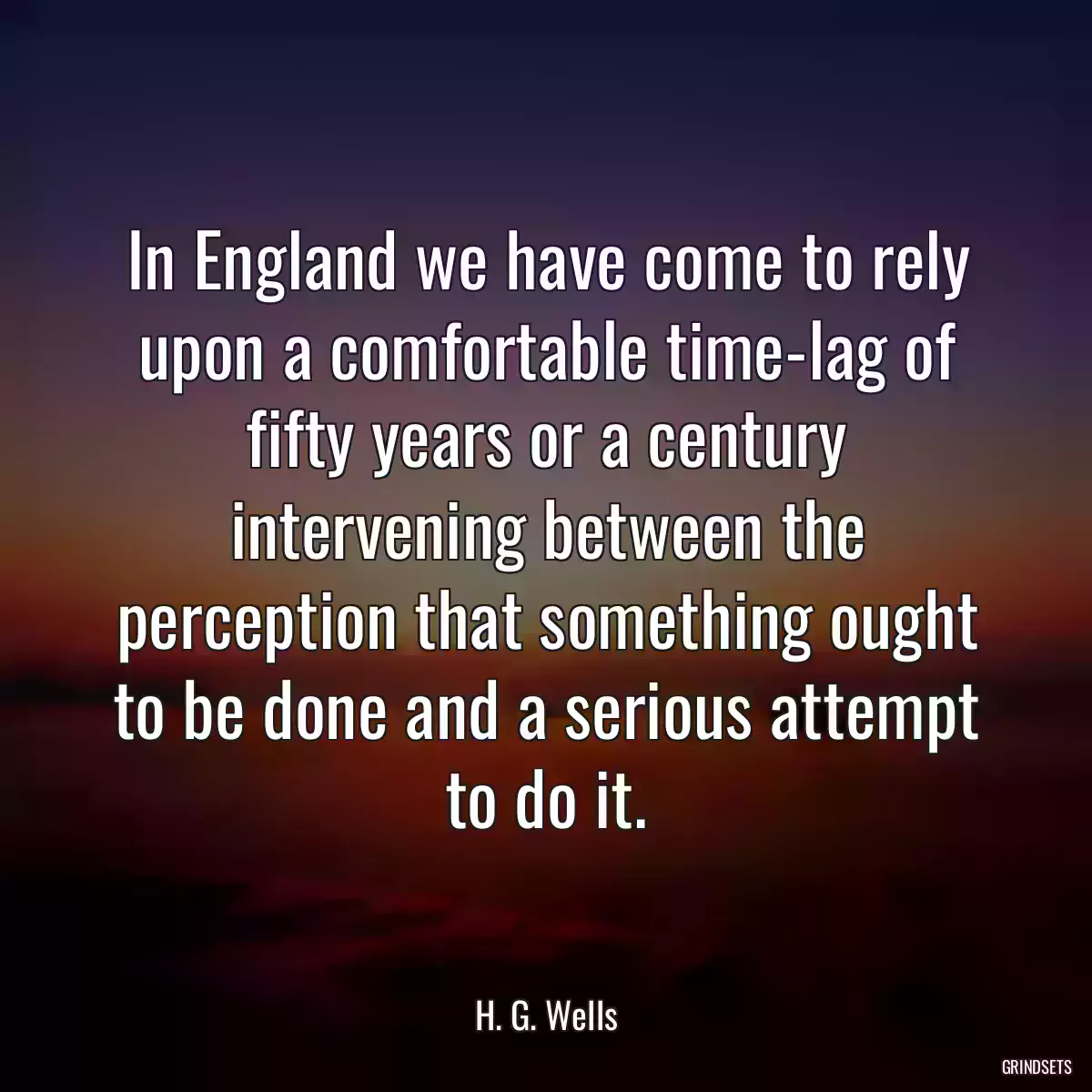 In England we have come to rely upon a comfortable time-lag of fifty years or a century intervening between the perception that something ought to be done and a serious attempt to do it.