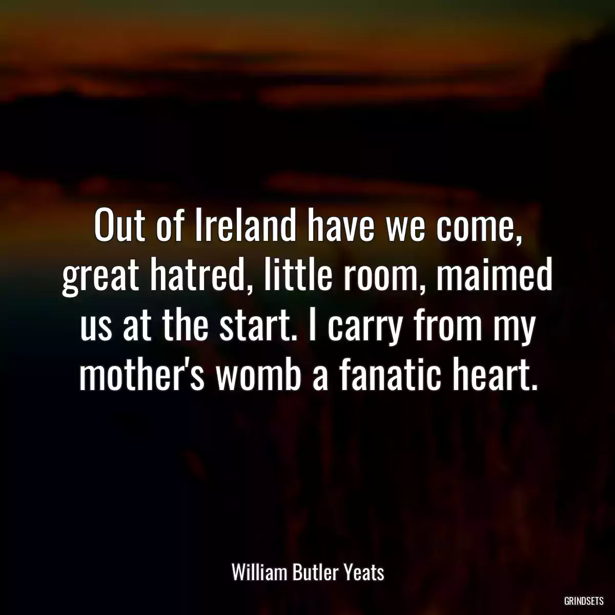 Out of Ireland have we come, great hatred, little room, maimed us at the start. I carry from my mother\'s womb a fanatic heart.