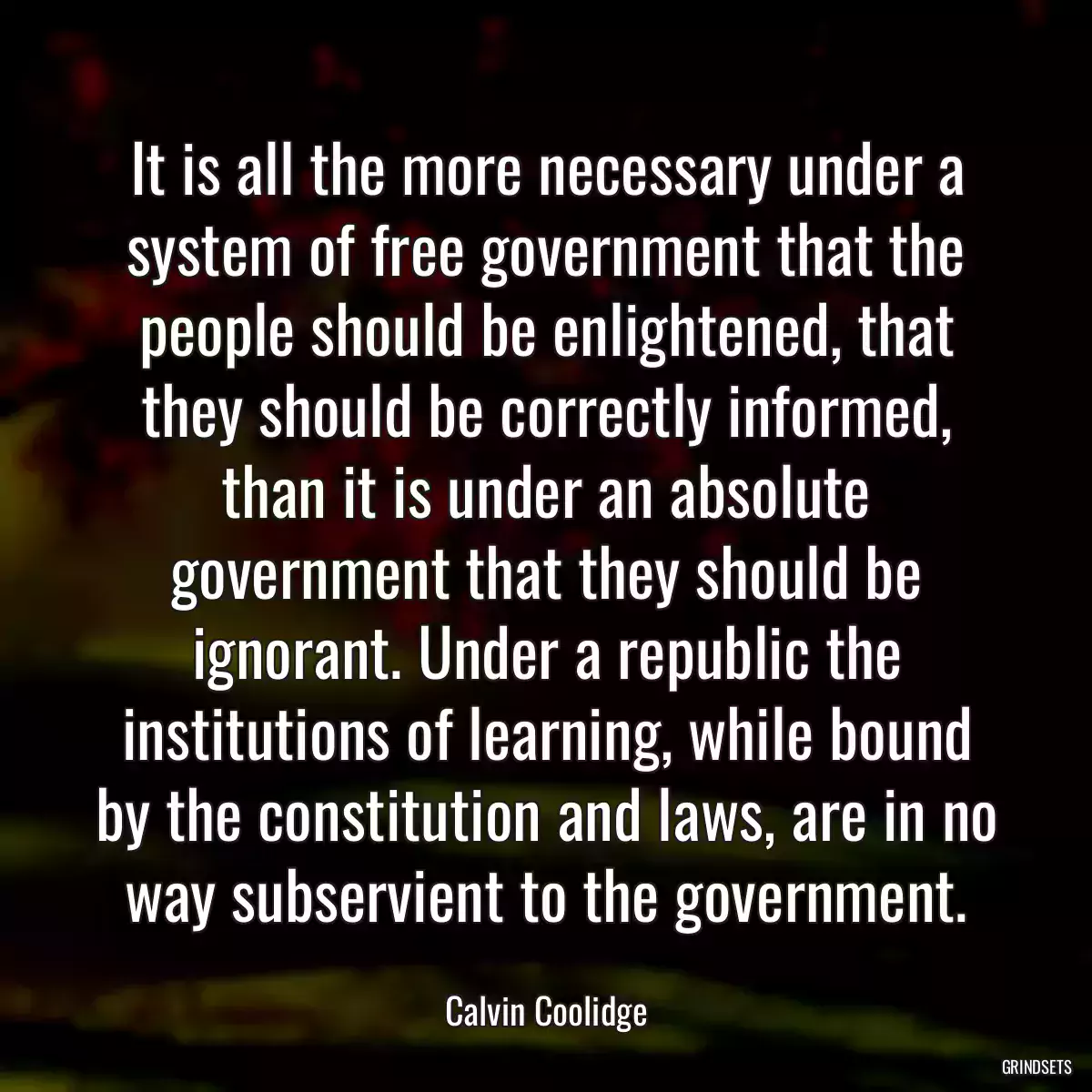 It is all the more necessary under a system of free government that the people should be enlightened, that they should be correctly informed, than it is under an absolute government that they should be ignorant. Under a republic the institutions of learning, while bound by the constitution and laws, are in no way subservient to the government.