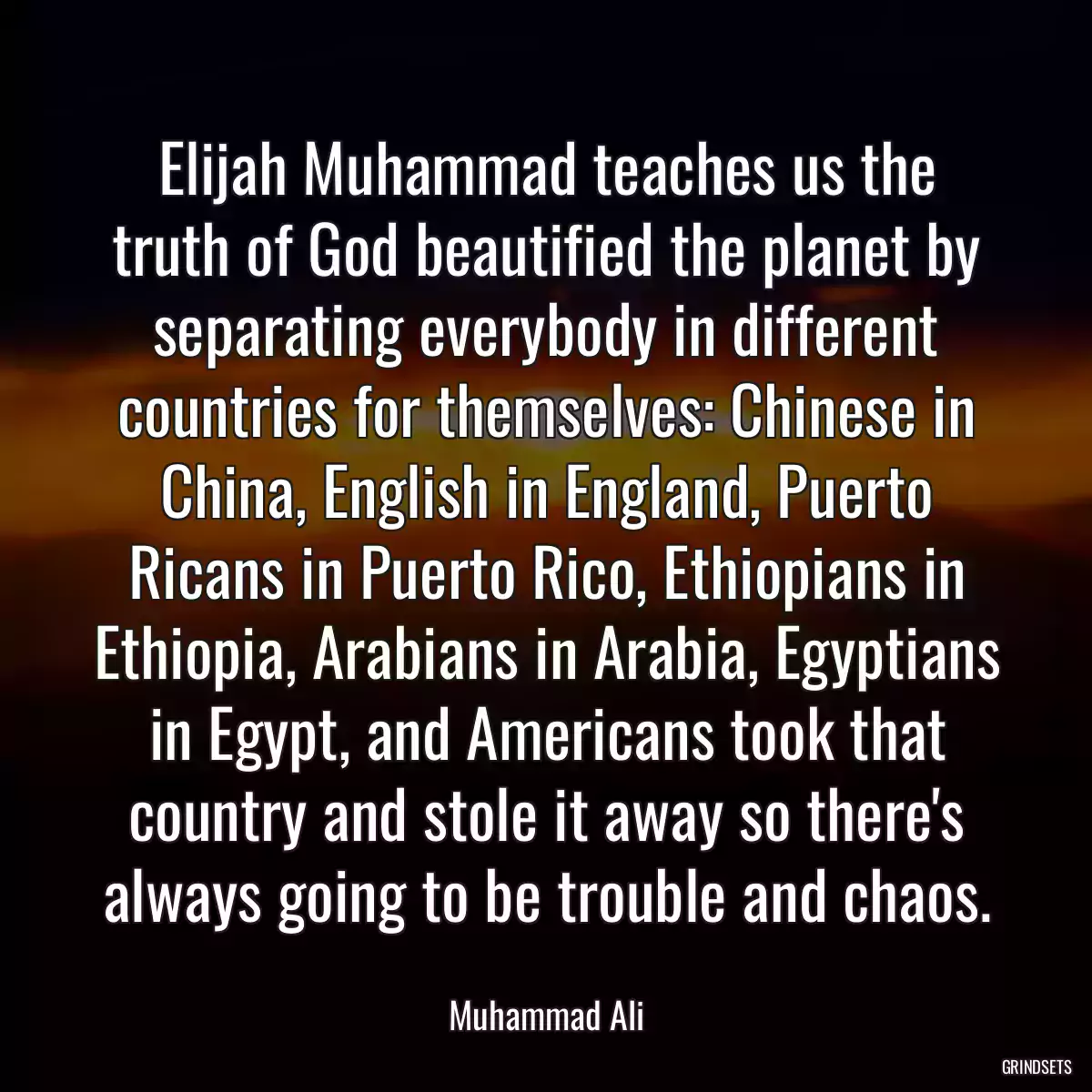 Elijah Muhammad teaches us the truth of God beautified the planet by separating everybody in different countries for themselves: Chinese in China, English in England, Puerto Ricans in Puerto Rico, Ethiopians in Ethiopia, Arabians in Arabia, Egyptians in Egypt, and Americans took that country and stole it away so there\'s always going to be trouble and chaos.