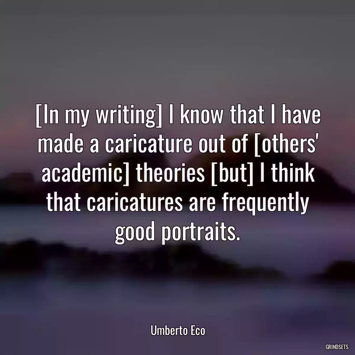 [In my writing] I know that I have made a caricature out of [others\' academic] theories [but] I think that caricatures are frequently good portraits.