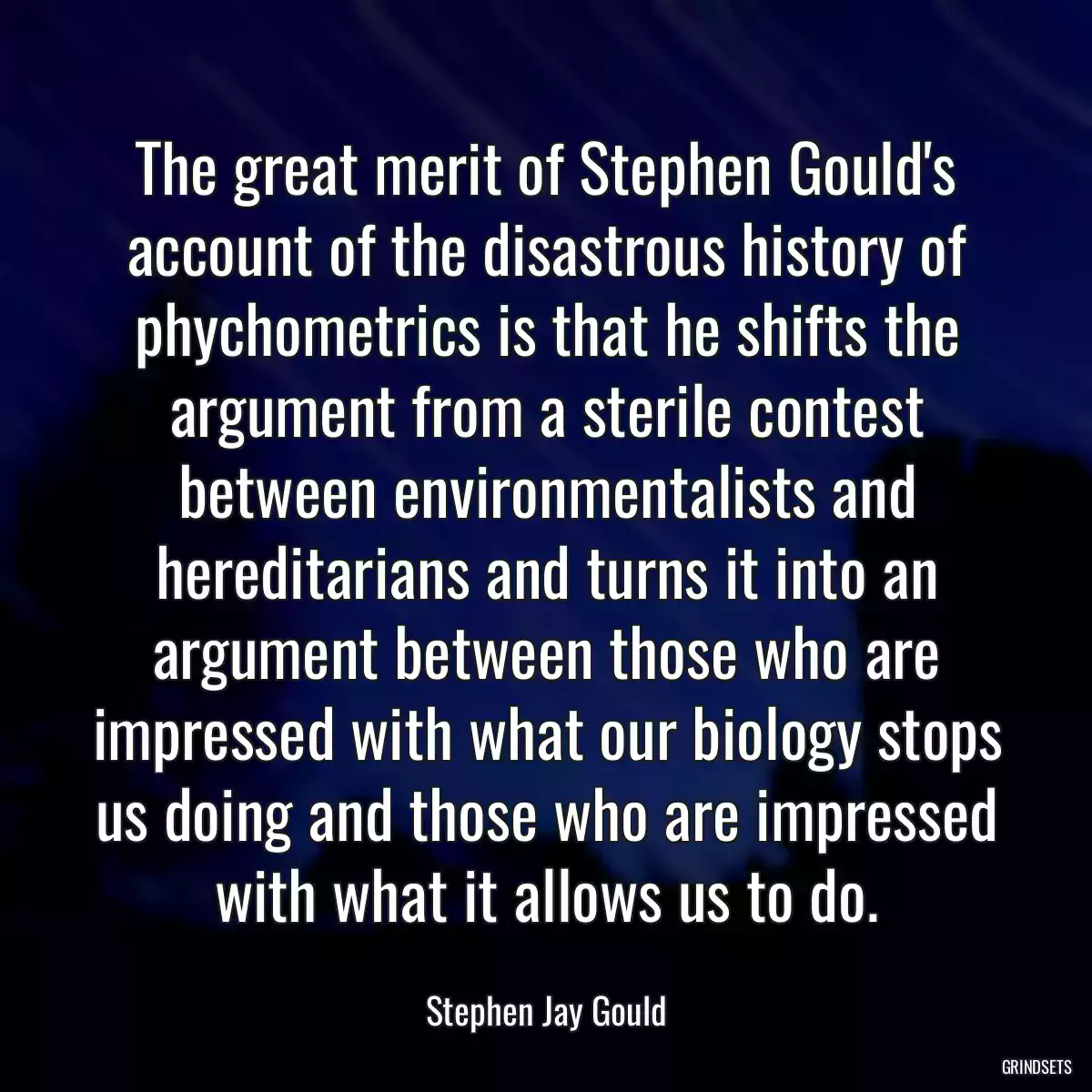 The great merit of Stephen Gould\'s account of the disastrous history of phychometrics is that he shifts the argument from a sterile contest between environmentalists and hereditarians and turns it into an argument between those who are impressed with what our biology stops us doing and those who are impressed with what it allows us to do.