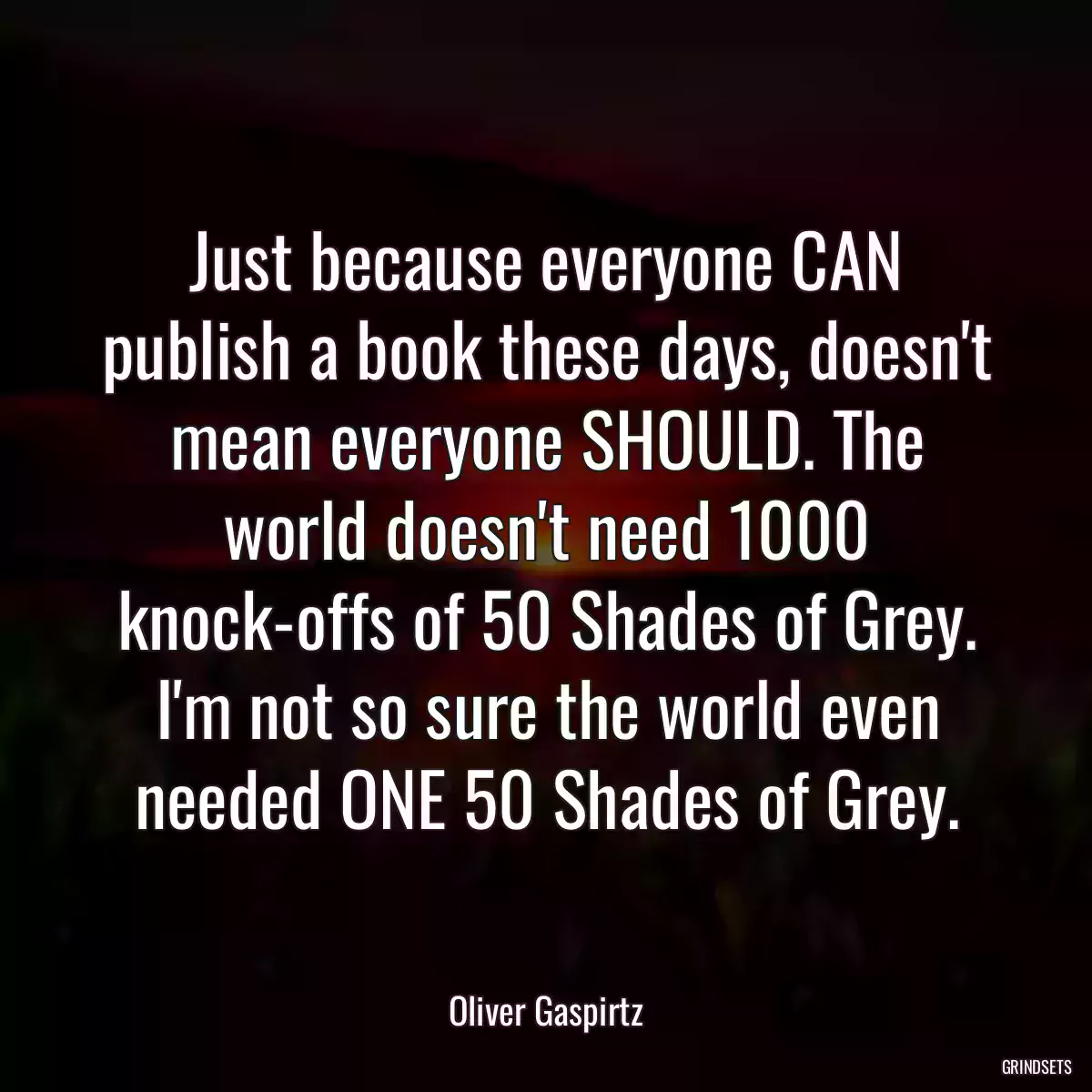 Just because everyone CAN publish a book these days, doesn\'t mean everyone SHOULD. The world doesn\'t need 1000 knock-offs of 50 Shades of Grey. I\'m not so sure the world even needed ONE 50 Shades of Grey.