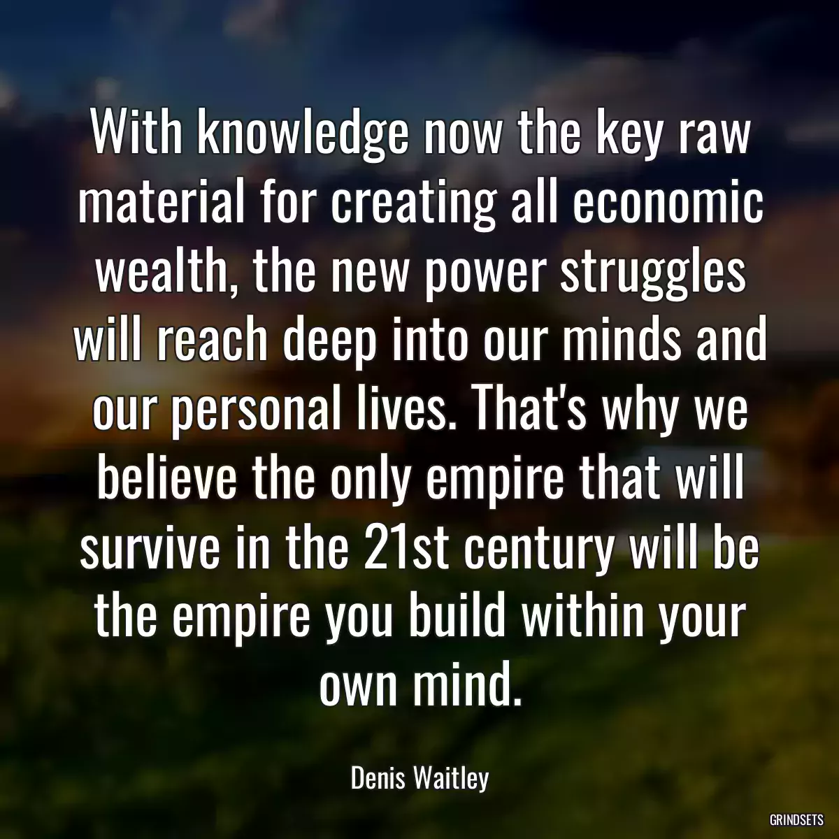 With knowledge now the key raw material for creating all economic wealth, the new power struggles will reach deep into our minds and our personal lives. That\'s why we believe the only empire that will survive in the 21st century will be the empire you build within your own mind.