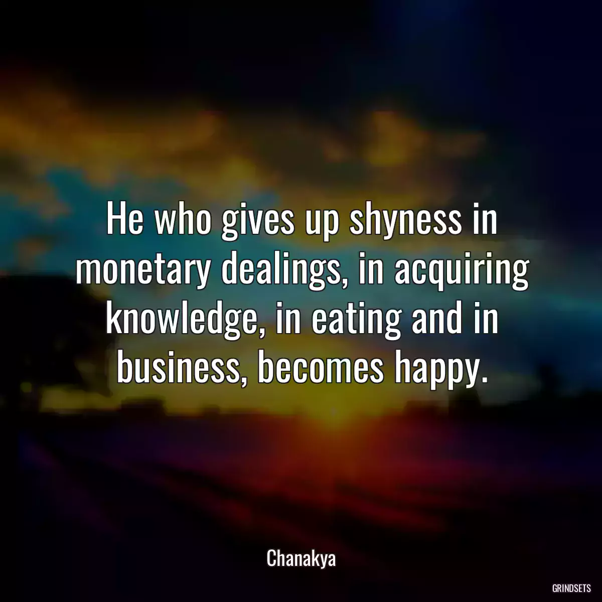 He who gives up shyness in monetary dealings, in acquiring knowledge, in eating and in business, becomes happy.