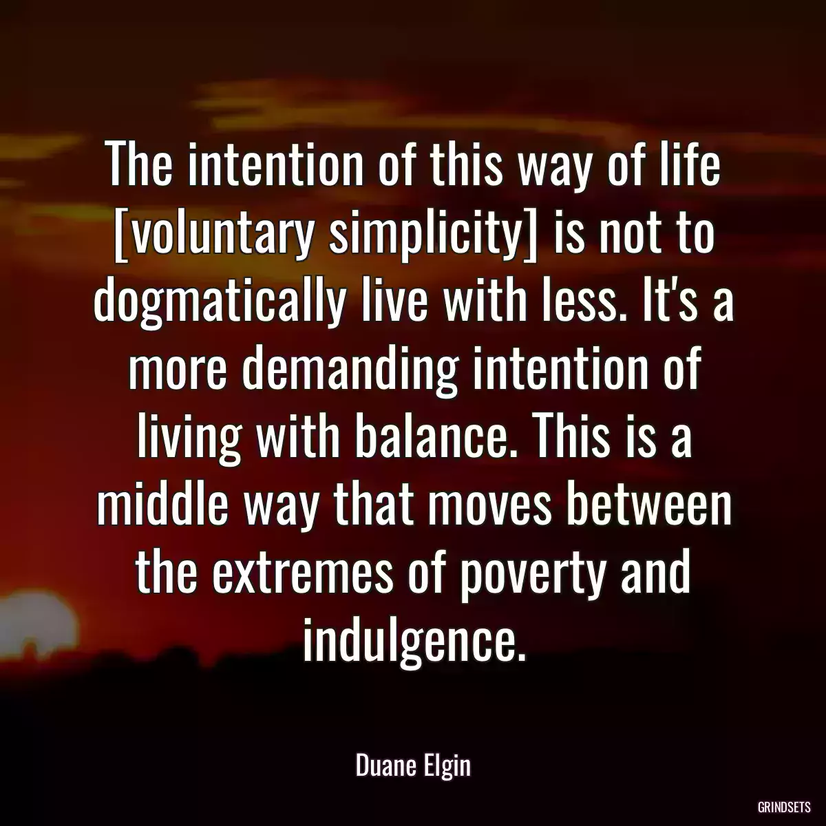 The intention of this way of life [voluntary simplicity] is not to dogmatically live with less. It\'s a more demanding intention of living with balance. This is a middle way that moves between the extremes of poverty and indulgence.