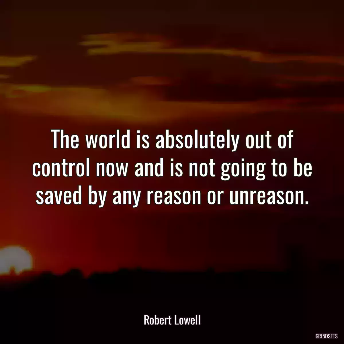 The world is absolutely out of control now and is not going to be saved by any reason or unreason.