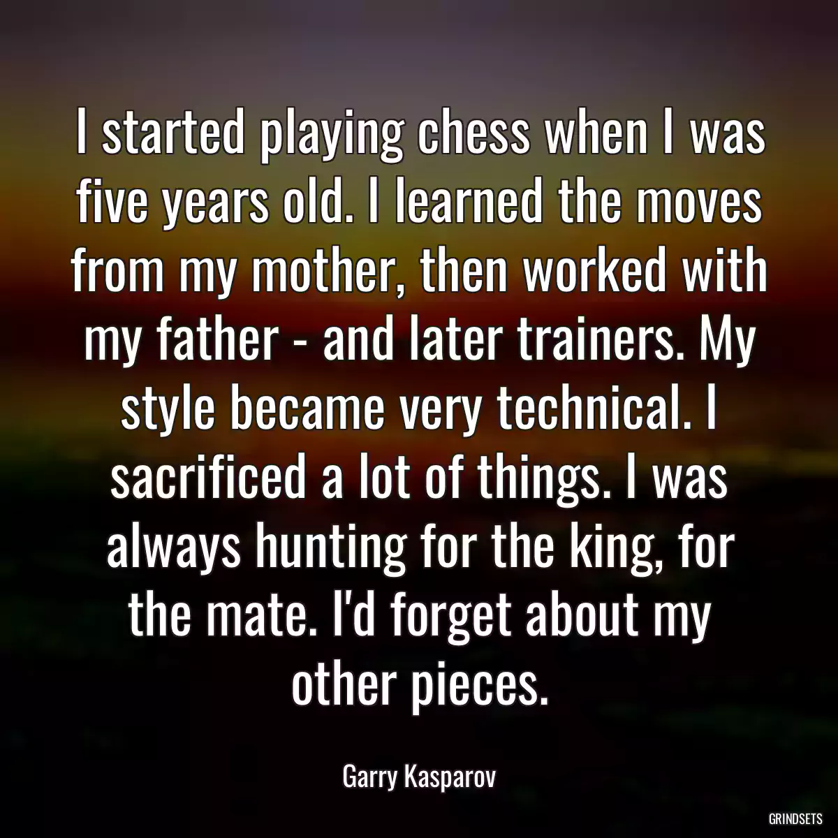 I started playing chess when I was five years old. I learned the moves from my mother, then worked with my father - and later trainers. My style became very technical. I sacrificed a lot of things. I was always hunting for the king, for the mate. I\'d forget about my other pieces.