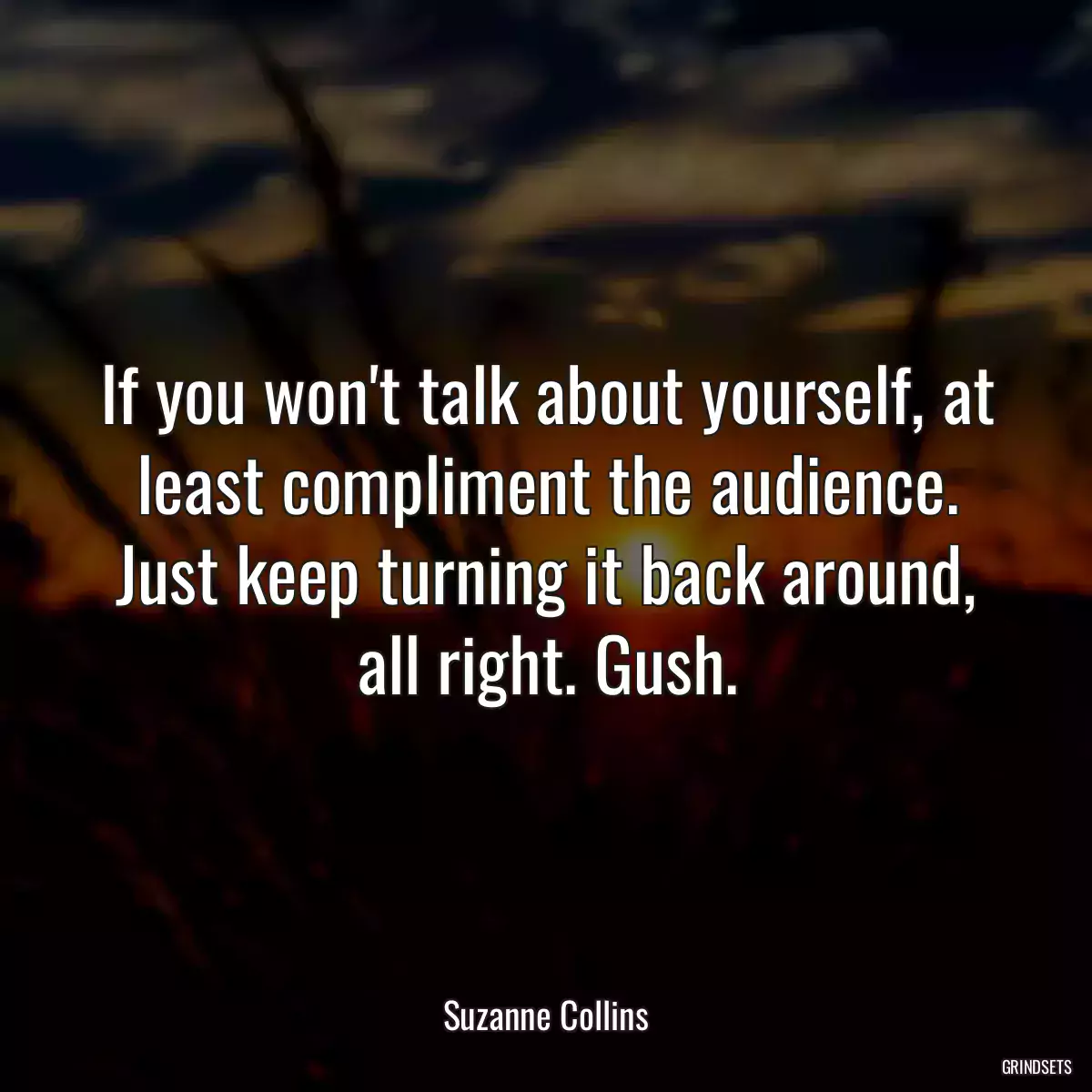 If you won\'t talk about yourself, at least compliment the audience. Just keep turning it back around, all right. Gush.