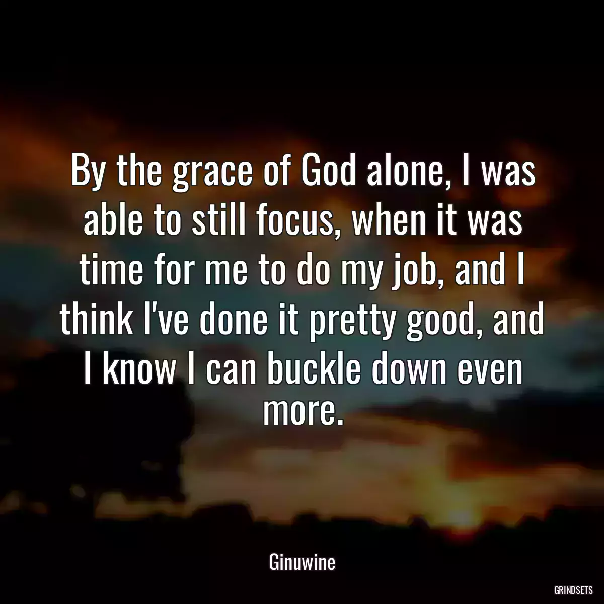 By the grace of God alone, I was able to still focus, when it was time for me to do my job, and I think I\'ve done it pretty good, and I know I can buckle down even more.