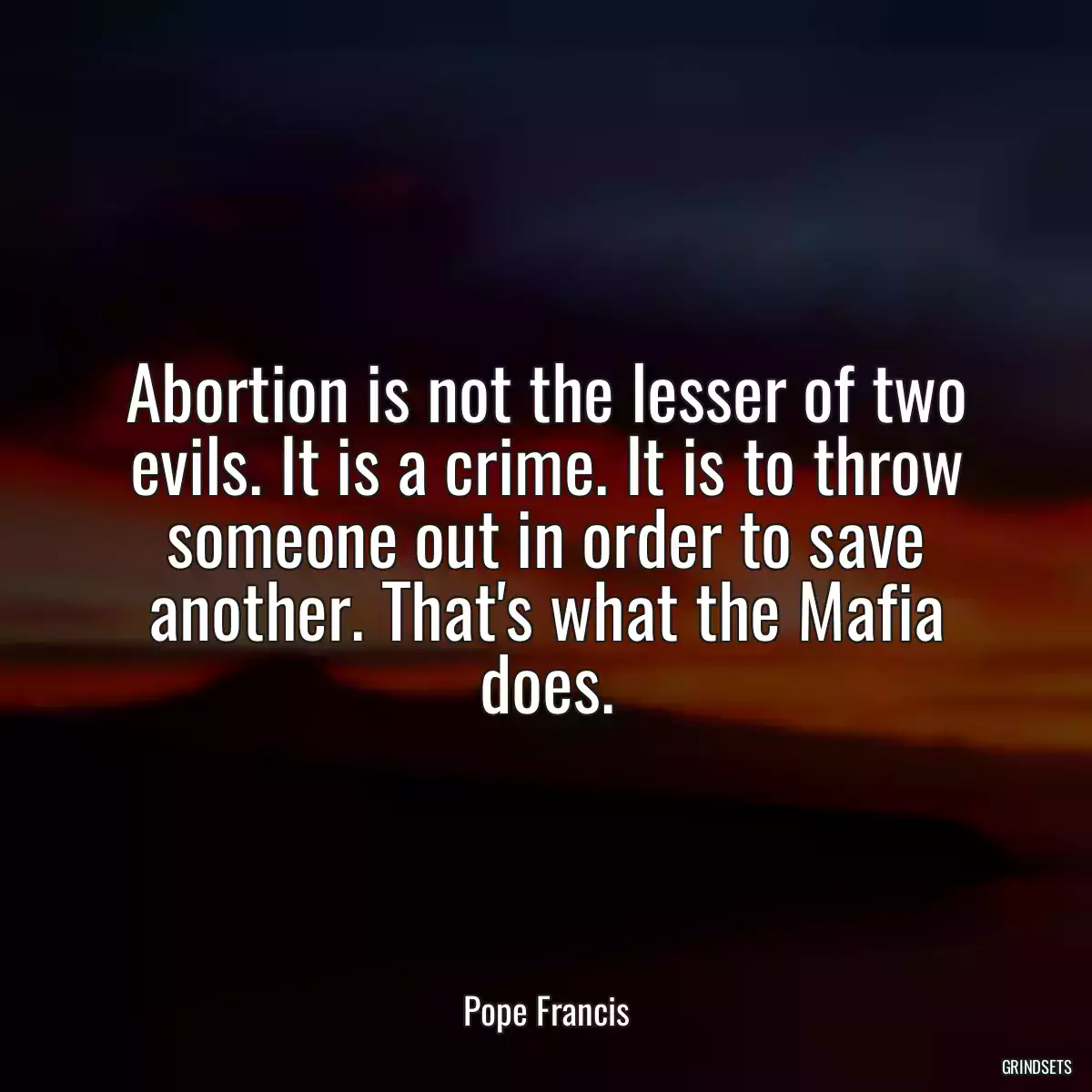 Abortion is not the lesser of two evils. It is a crime. It is to throw someone out in order to save another. That\'s what the Mafia does.