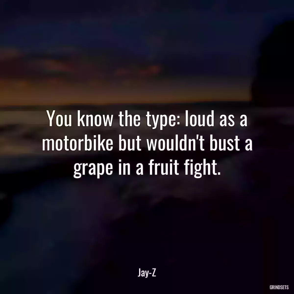 You know the type: loud as a motorbike but wouldn\'t bust a grape in a fruit fight.