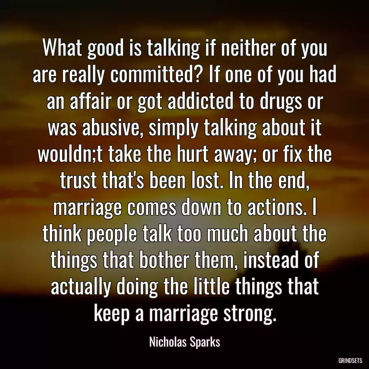 What good is talking if neither of you are really committed? If one of you had an affair or got addicted to drugs or was abusive, simply talking about it wouldn;t take the hurt away; or fix the trust that\'s been lost. In the end, marriage comes down to actions. I think people talk too much about the things that bother them, instead of actually doing the little things that keep a marriage strong.