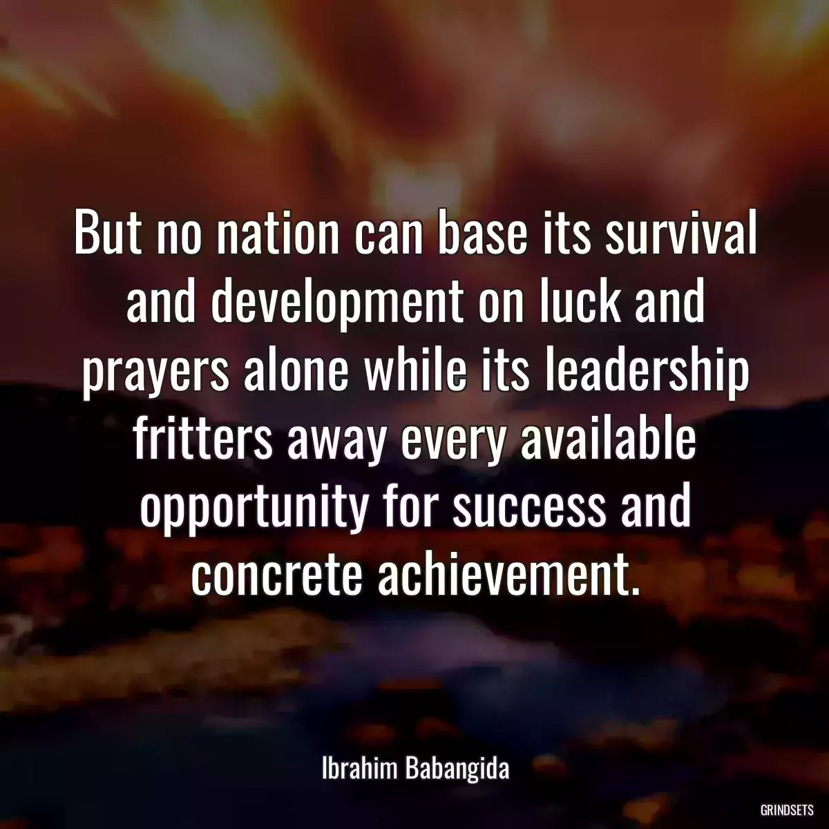 But no nation can base its survival and development on luck and prayers alone while its leadership fritters away every available opportunity for success and concrete achievement.