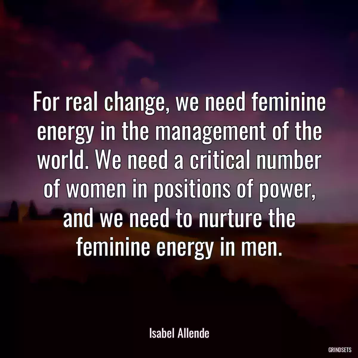 For real change, we need feminine energy in the management of the world. We need a critical number of women in positions of power, and we need to nurture the feminine energy in men.