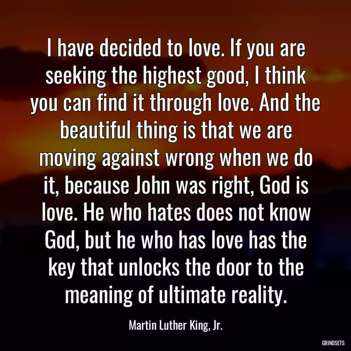 I have decided to love. If you are seeking the highest good, I think you can find it through love. And the beautiful thing is that we are moving against wrong when we do it, because John was right, God is love. He who hates does not know God, but he who has love has the key that unlocks the door to the meaning of ultimate reality.