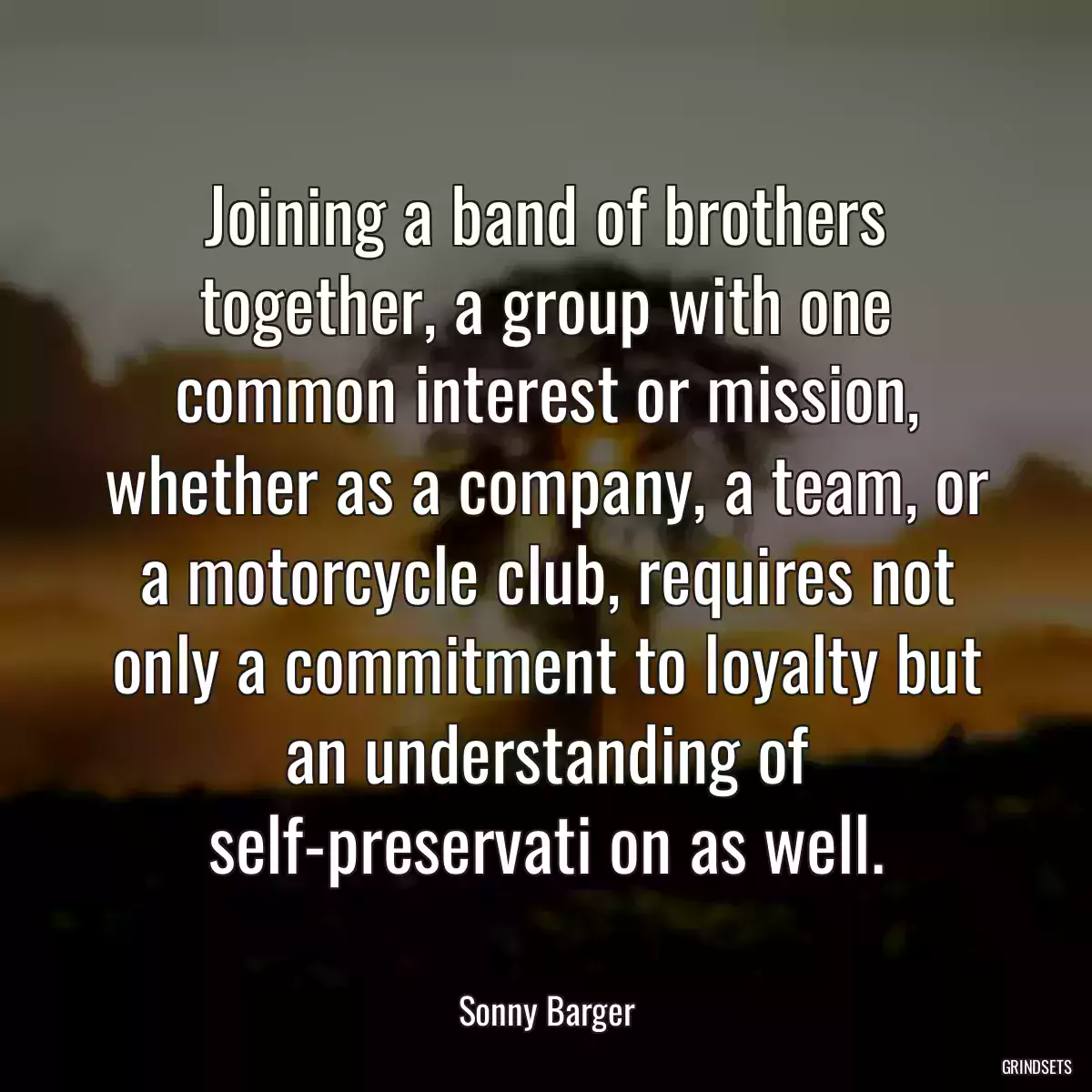 Joining a band of brothers together, a group with one common interest or mission, whether as a company, a team, or a motorcycle club, requires not only a commitment to loyalty but an understanding of self-preservati on as well.