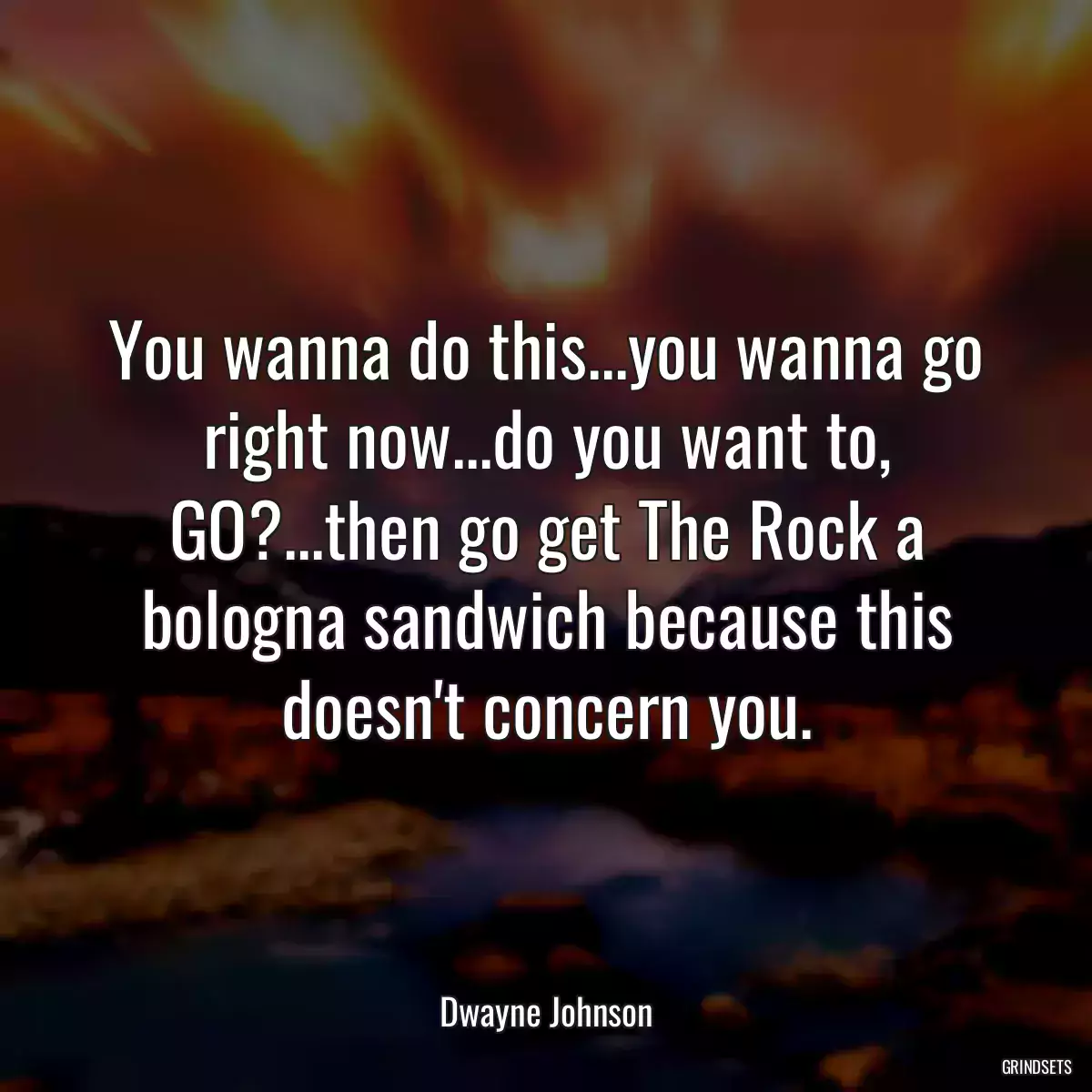 You wanna do this...you wanna go right now...do you want to, GO?...then go get The Rock a bologna sandwich because this doesn\'t concern you.