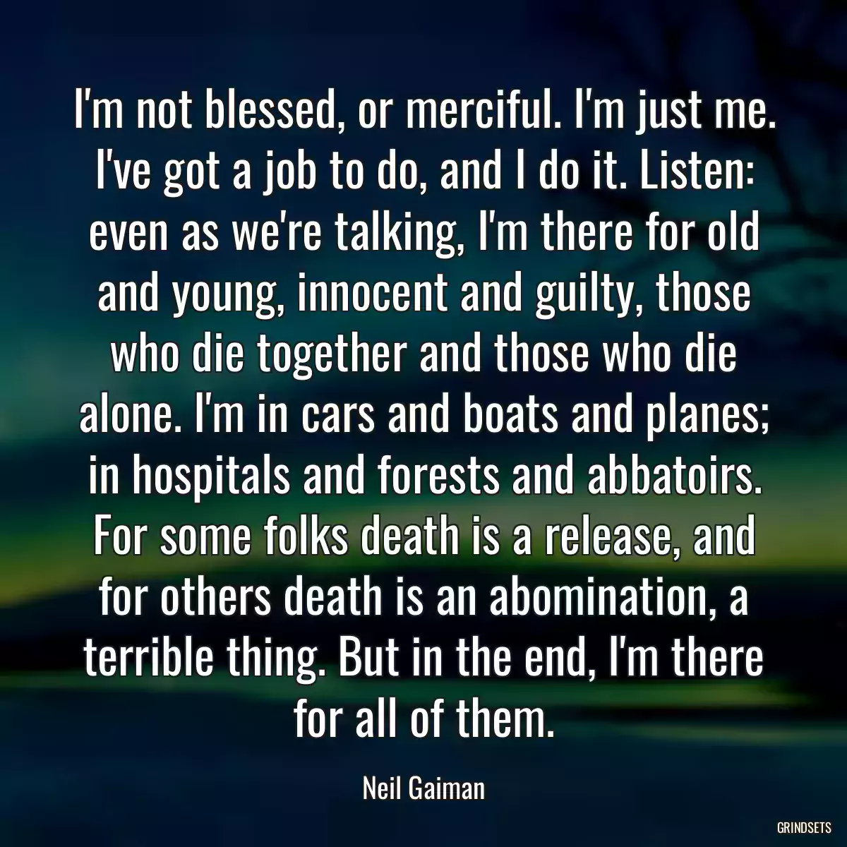 I\'m not blessed, or merciful. I\'m just me. I\'ve got a job to do, and I do it. Listen: even as we\'re talking, I\'m there for old and young, innocent and guilty, those who die together and those who die alone. I\'m in cars and boats and planes; in hospitals and forests and abbatoirs. For some folks death is a release, and for others death is an abomination, a terrible thing. But in the end, I\'m there for all of them.