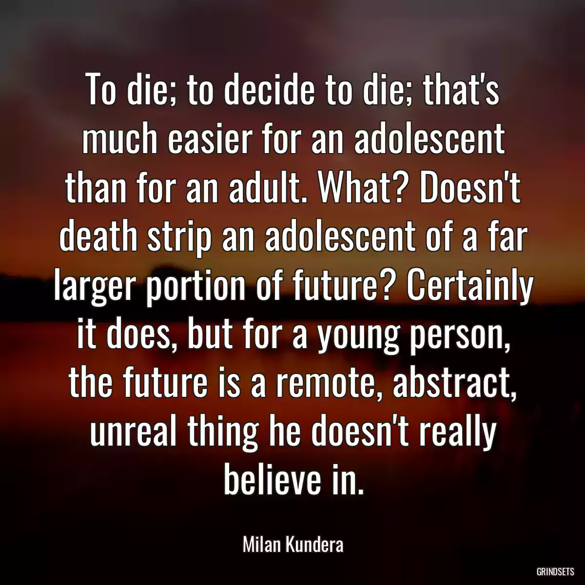 To die; to decide to die; that\'s much easier for an adolescent than for an adult. What? Doesn\'t death strip an adolescent of a far larger portion of future? Certainly it does, but for a young person, the future is a remote, abstract, unreal thing he doesn\'t really believe in.