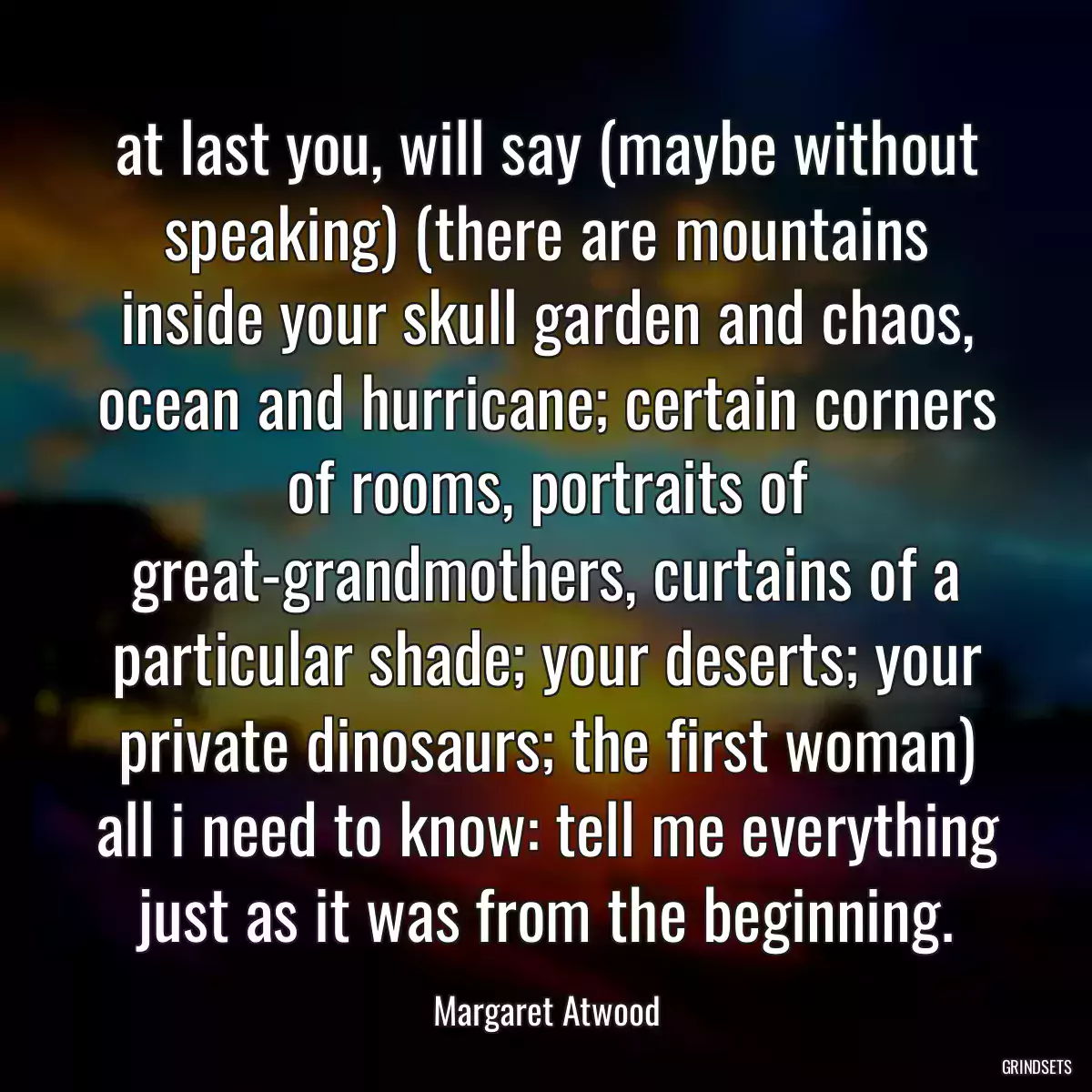 at last you, will say (maybe without speaking) (there are mountains inside your skull garden and chaos, ocean and hurricane; certain corners of rooms, portraits of great-grandmothers, curtains of a particular shade; your deserts; your private dinosaurs; the first woman) all i need to know: tell me everything just as it was from the beginning.