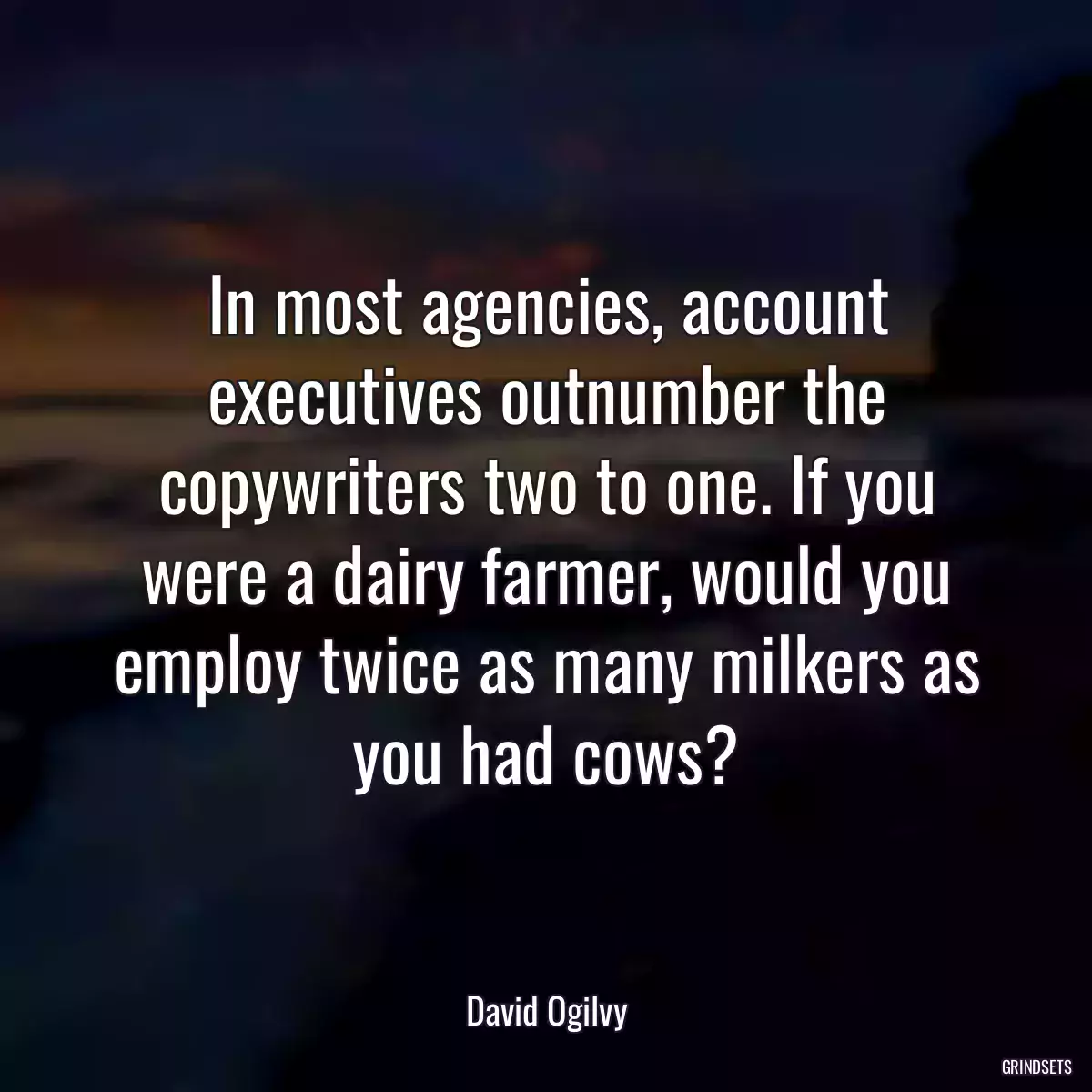 In most agencies, account executives outnumber the copywriters two to one. If you were a dairy farmer, would you employ twice as many milkers as you had cows?