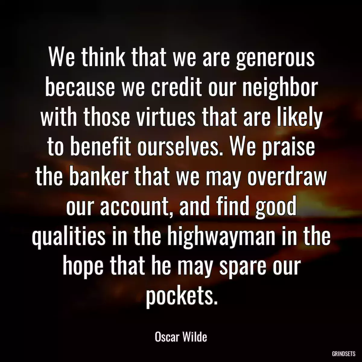 We think that we are generous because we credit our neighbor with those virtues that are likely to benefit ourselves. We praise the banker that we may overdraw our account, and find good qualities in the highwayman in the hope that he may spare our pockets.