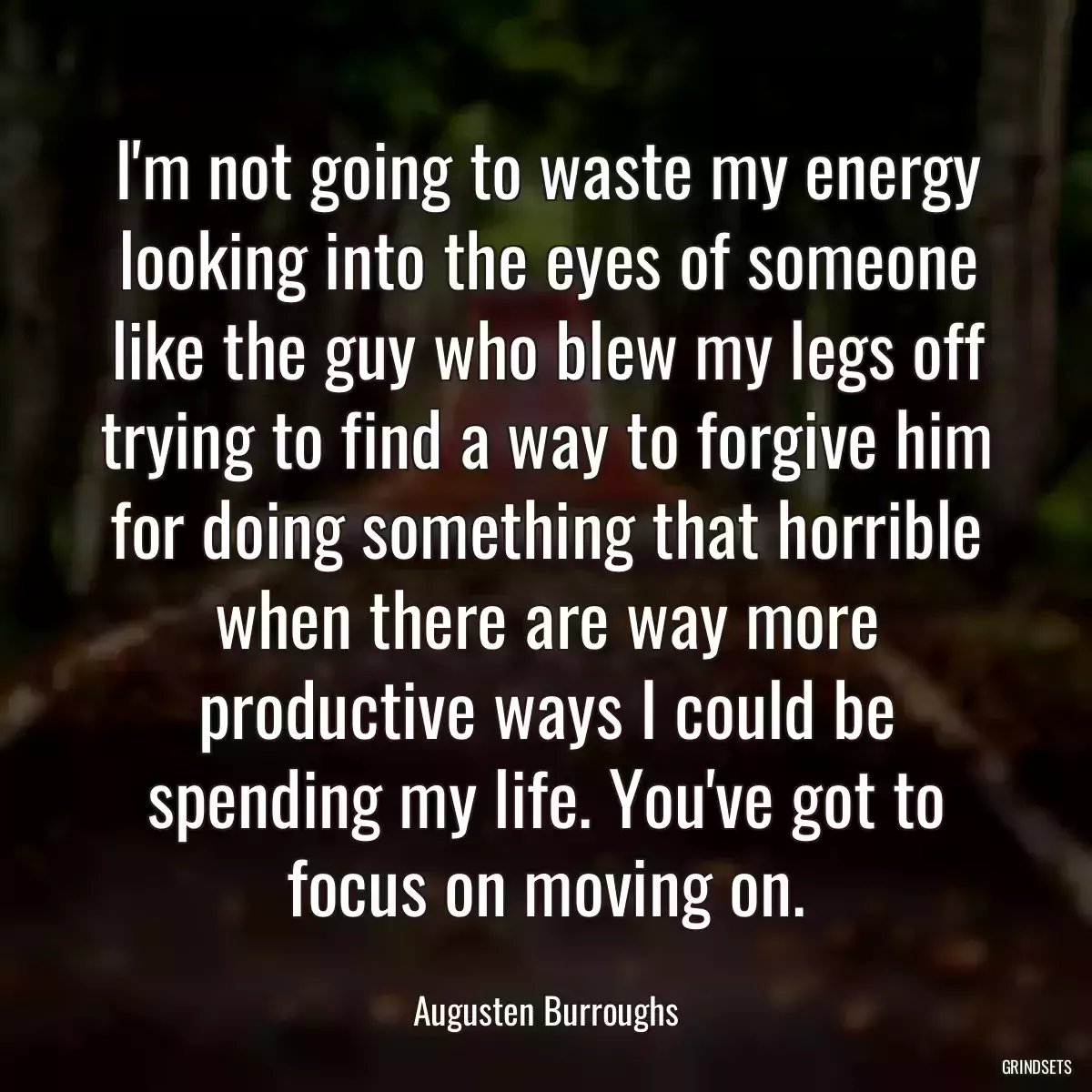 I\'m not going to waste my energy looking into the eyes of someone like the guy who blew my legs off trying to find a way to forgive him for doing something that horrible when there are way more productive ways I could be spending my life. You\'ve got to focus on moving on.