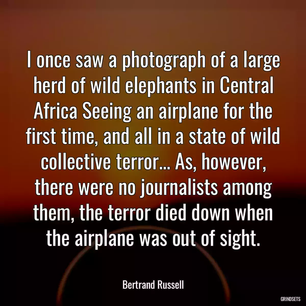 I once saw a photograph of a large herd of wild elephants in Central Africa Seeing an airplane for the first time, and all in a state of wild collective terror... As, however, there were no journalists among them, the terror died down when the airplane was out of sight.