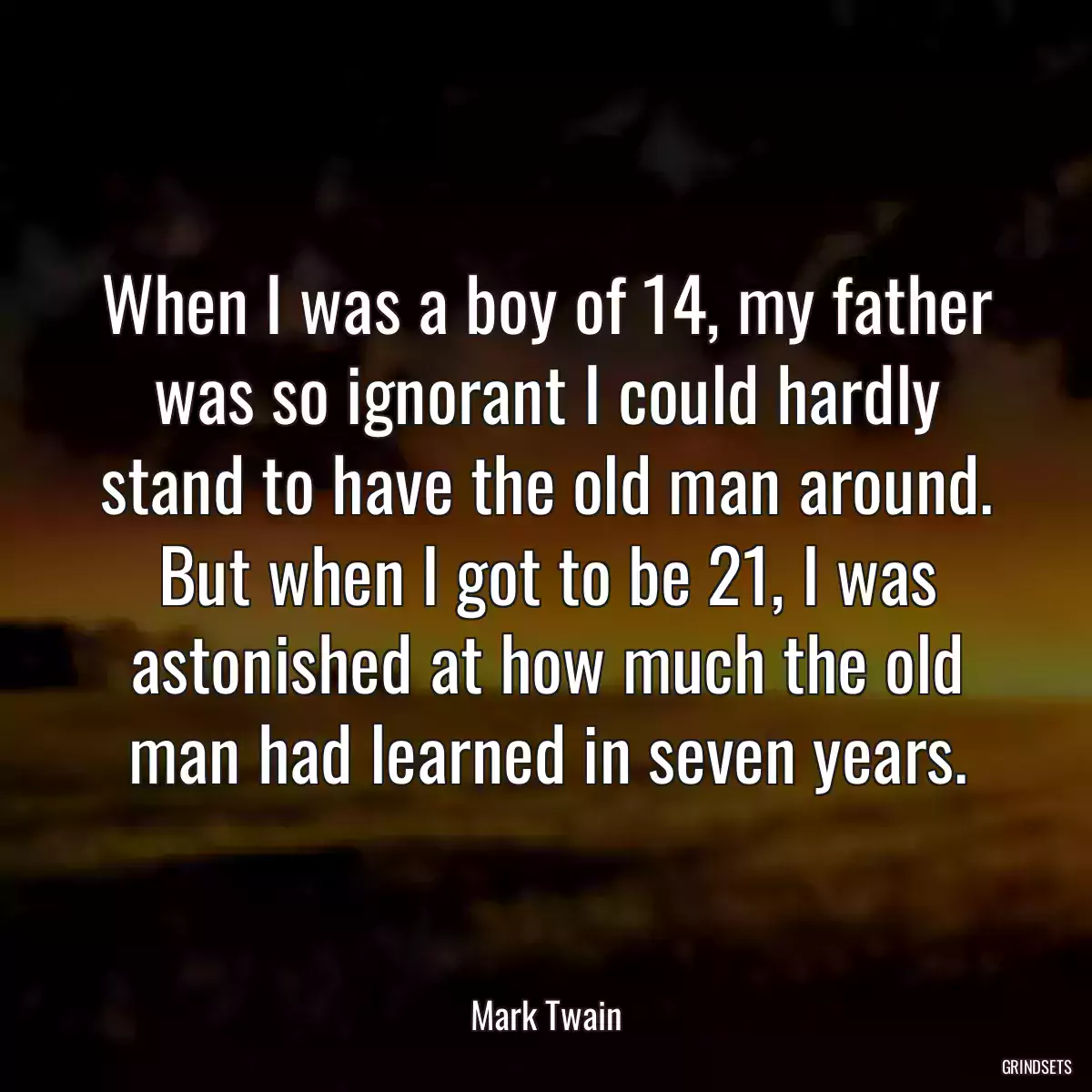 When I was a boy of 14, my father was so ignorant I could hardly stand to have the old man around. But when I got to be 21, I was astonished at how much the old man had learned in seven years.