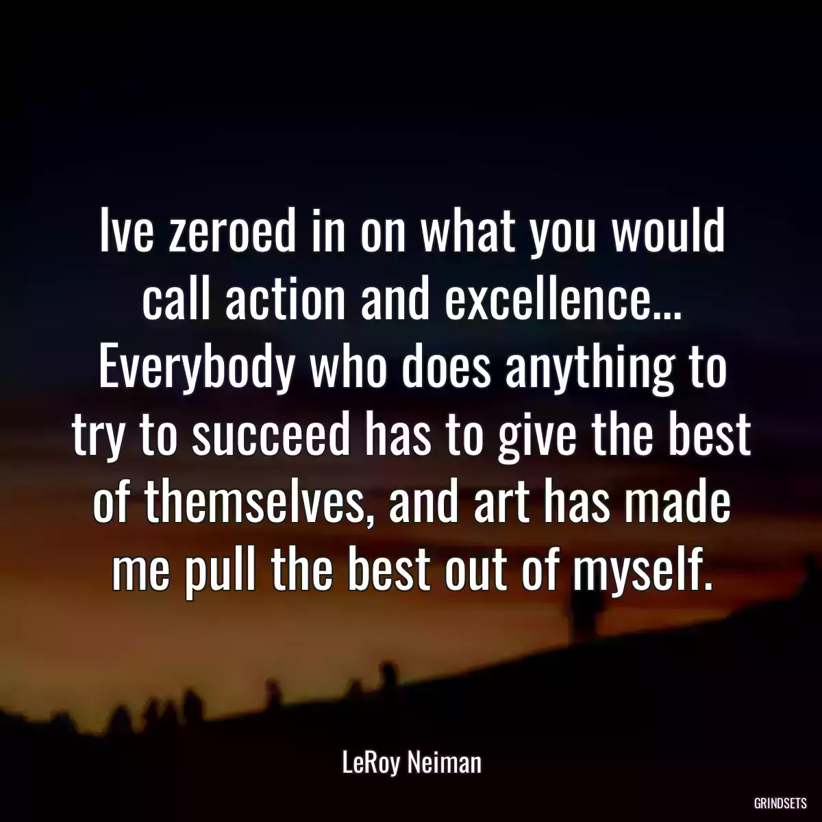 Ive zeroed in on what you would call action and excellence... Everybody who does anything to try to succeed has to give the best of themselves, and art has made me pull the best out of myself.