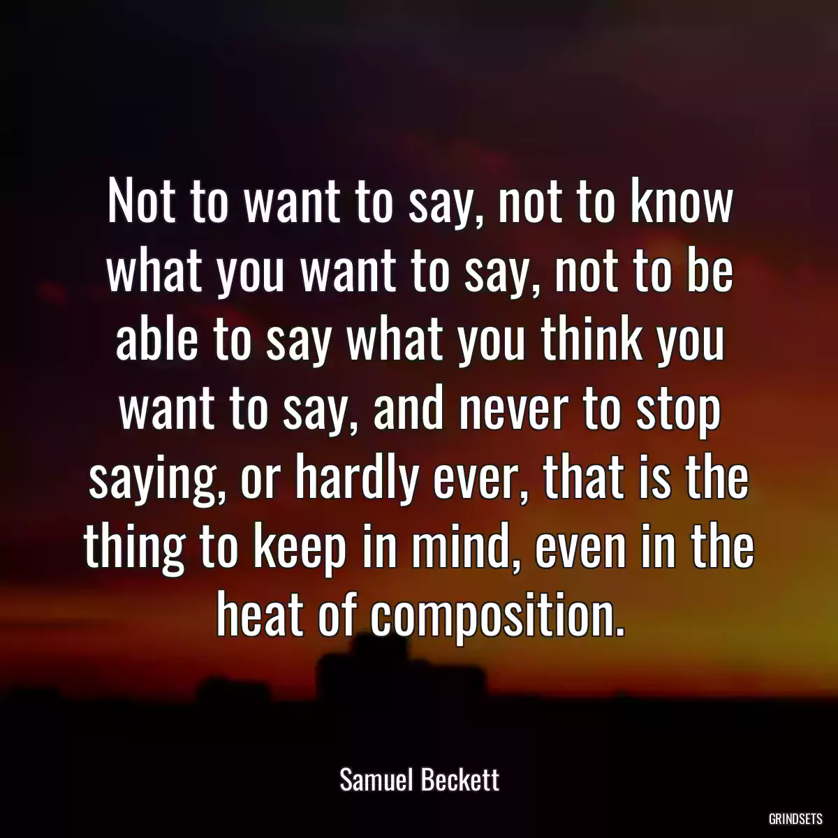 Not to want to say, not to know what you want to say, not to be able to say what you think you want to say, and never to stop saying, or hardly ever, that is the thing to keep in mind, even in the heat of composition.