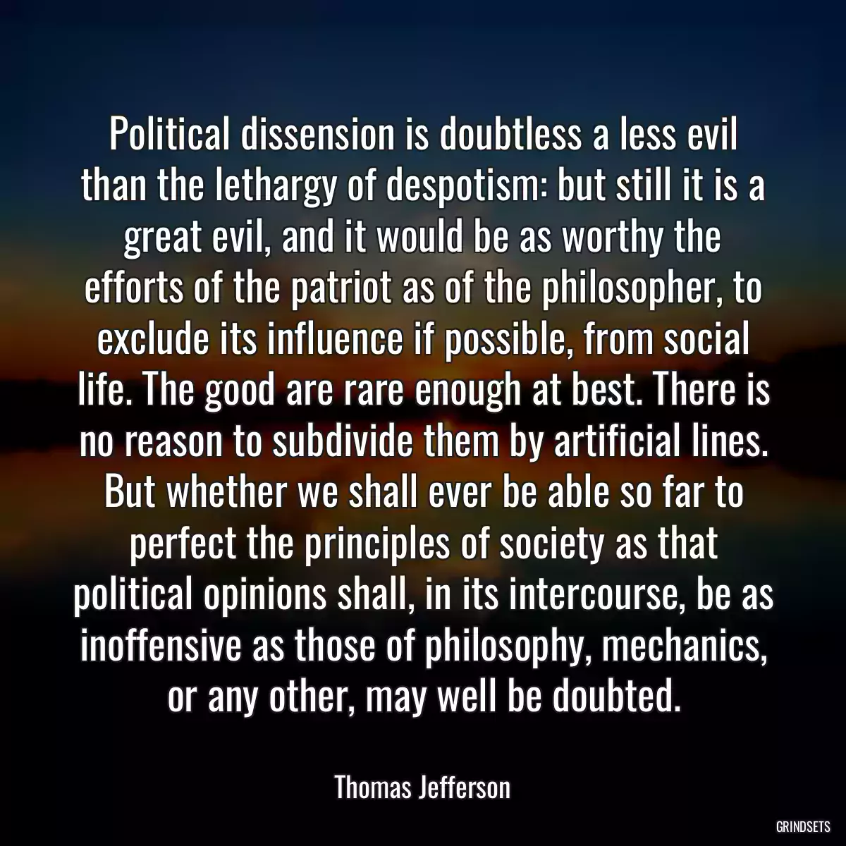 Political dissension is doubtless a less evil than the lethargy of despotism: but still it is a great evil, and it would be as worthy the efforts of the patriot as of the philosopher, to exclude its influence if possible, from social life. The good are rare enough at best. There is no reason to subdivide them by artificial lines. But whether we shall ever be able so far to perfect the principles of society as that political opinions shall, in its intercourse, be as inoffensive as those of philosophy, mechanics, or any other, may well be doubted.