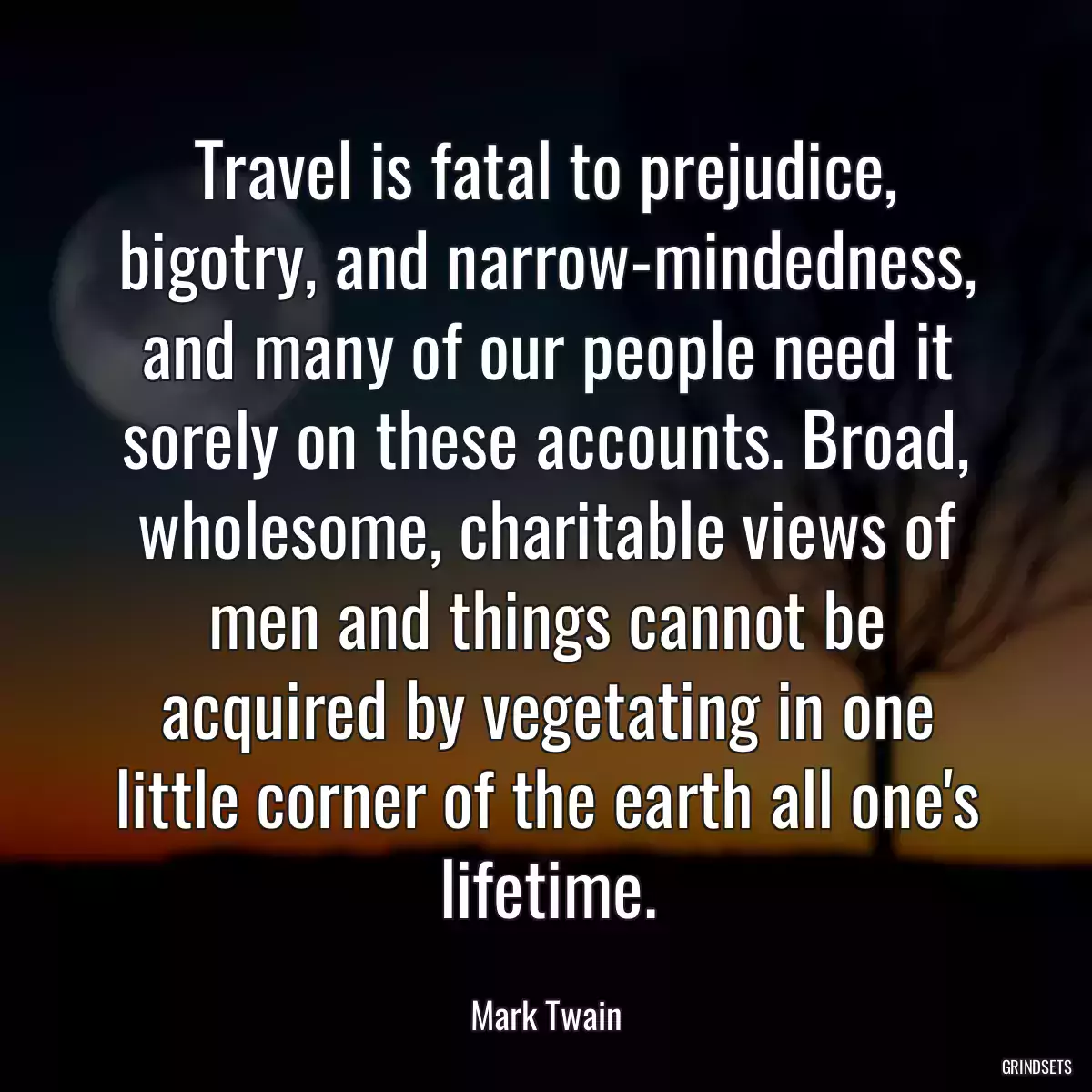 Travel is fatal to prejudice, bigotry, and narrow-mindedness, and many of our people need it sorely on these accounts. Broad, wholesome, charitable views of men and things cannot be acquired by vegetating in one little corner of the earth all one\'s lifetime.