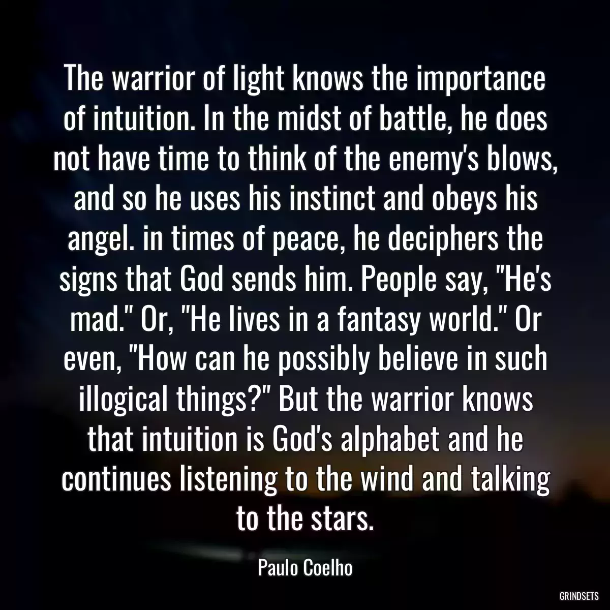 The warrior of light knows the importance of intuition. In the midst of battle, he does not have time to think of the enemy\'s blows, and so he uses his instinct and obeys his angel. in times of peace, he deciphers the signs that God sends him. People say, \