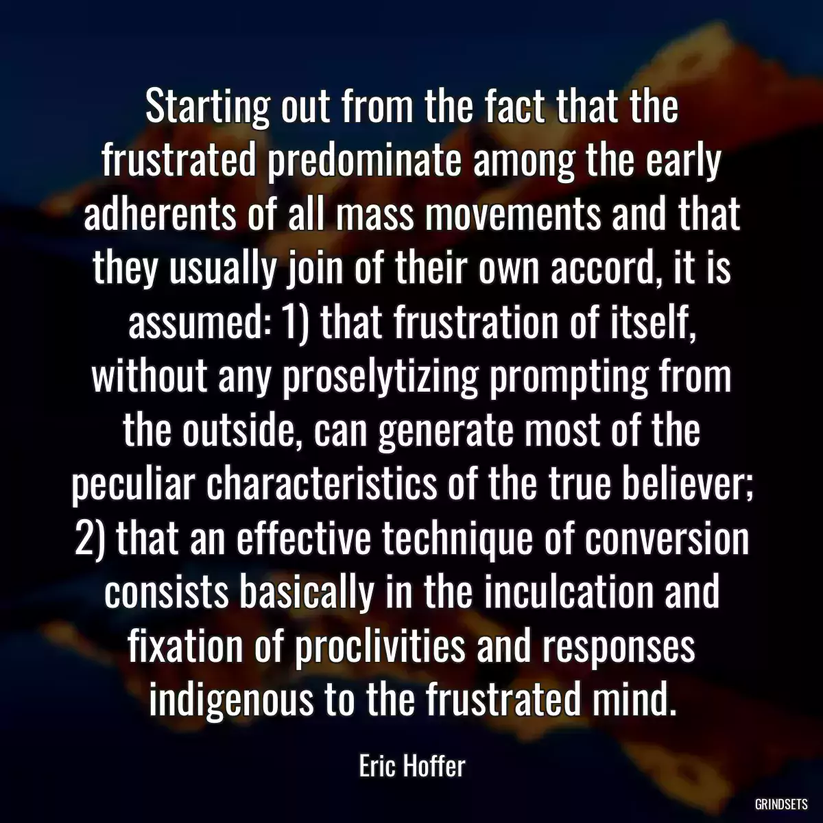 Starting out from the fact that the frustrated predominate among the early adherents of all mass movements and that they usually join of their own accord, it is assumed: 1) that frustration of itself, without any proselytizing prompting from the outside, can generate most of the peculiar characteristics of the true believer; 2) that an effective technique of conversion consists basically in the inculcation and fixation of proclivities and responses indigenous to the frustrated mind.