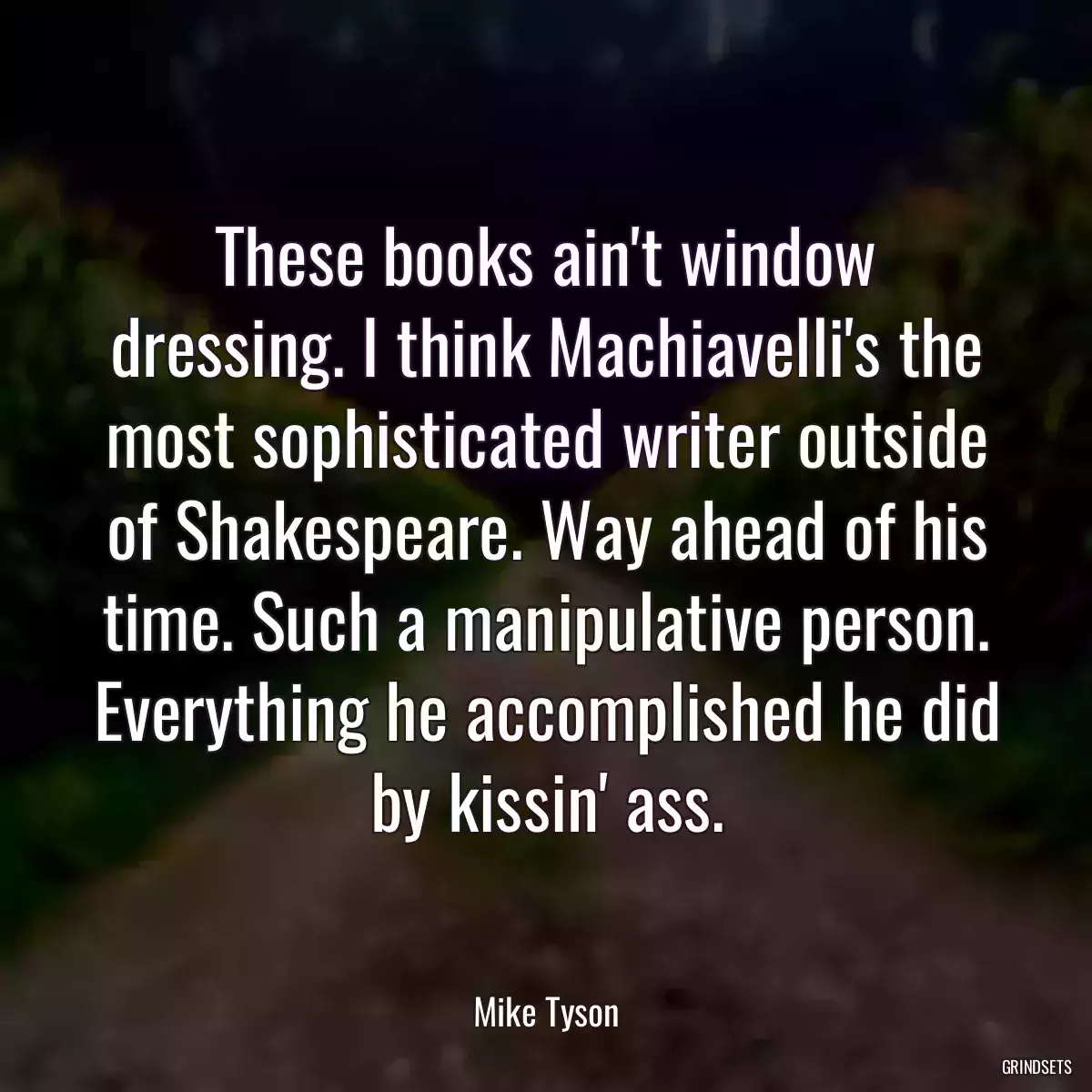 These books ain\'t window dressing. I think Machiavelli\'s the most sophisticated writer outside of Shakespeare. Way ahead of his time. Such a manipulative person. Everything he accomplished he did by kissin\' ass.