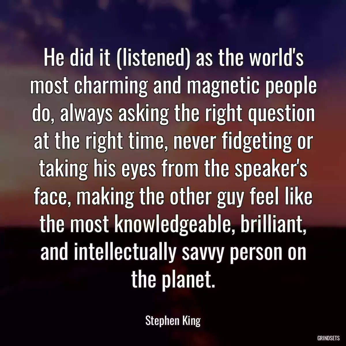 He did it (listened) as the world\'s most charming and magnetic people do, always asking the right question at the right time, never fidgeting or taking his eyes from the speaker\'s face, making the other guy feel like the most knowledgeable, brilliant, and intellectually savvy person on the planet.