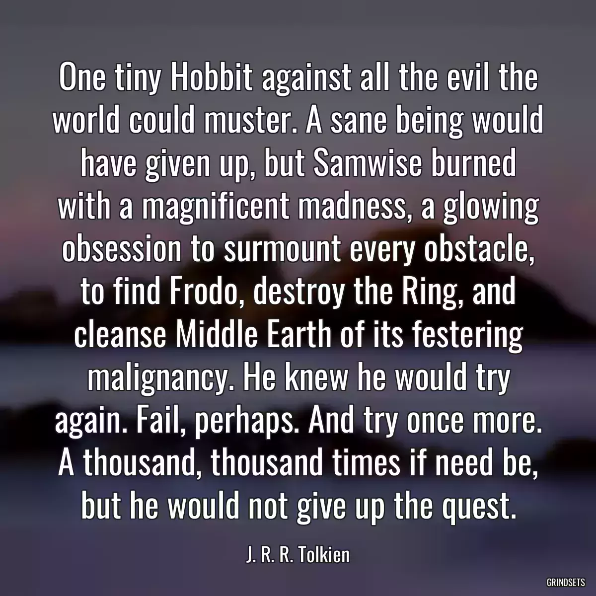 One tiny Hobbit against all the evil the world could muster. A sane being would have given up, but Samwise burned with a magnificent madness, a glowing obsession to surmount every obstacle, to find Frodo, destroy the Ring, and cleanse Middle Earth of its festering malignancy. He knew he would try again. Fail, perhaps. And try once more. A thousand, thousand times if need be, but he would not give up the quest.