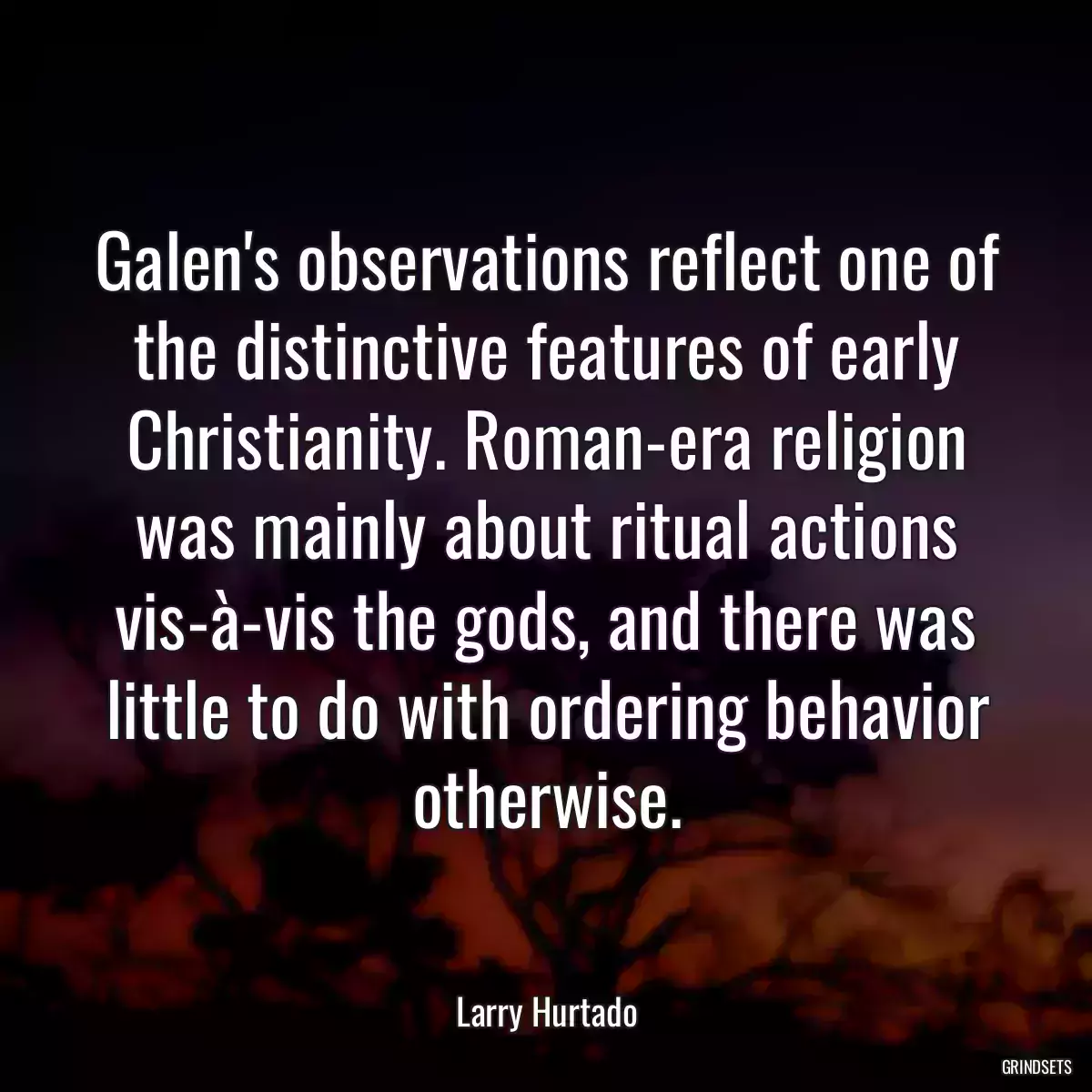 Galen\'s observations reflect one of the distinctive features of early Christianity. Roman-era religion was mainly about ritual actions vis-à-vis the gods, and there was little to do with ordering behavior otherwise.