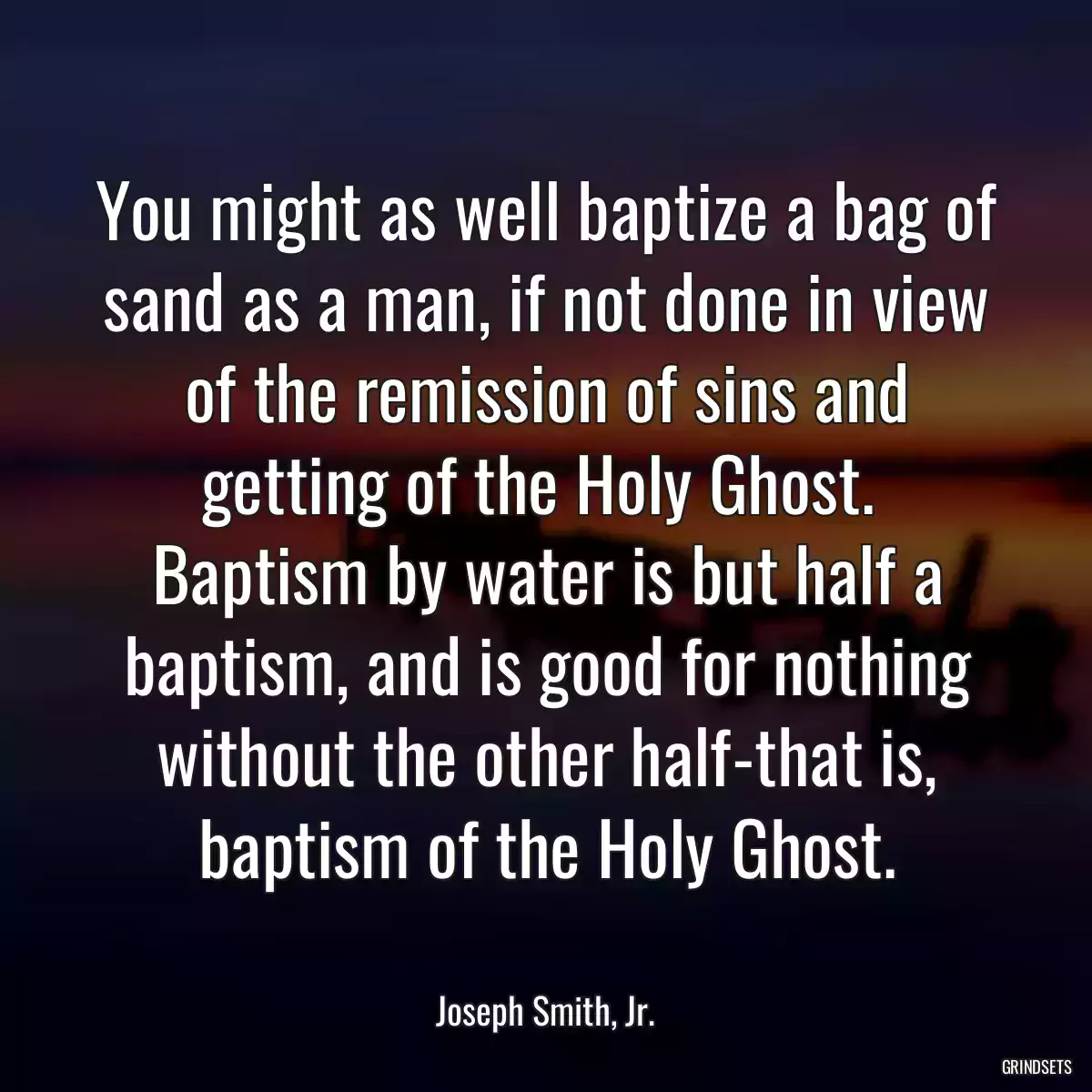 You might as well baptize a bag of sand as a man, if not done in view of the remission of sins and getting of the Holy Ghost.  Baptism by water is but half a baptism, and is good for nothing without the other half-that is, baptism of the Holy Ghost.