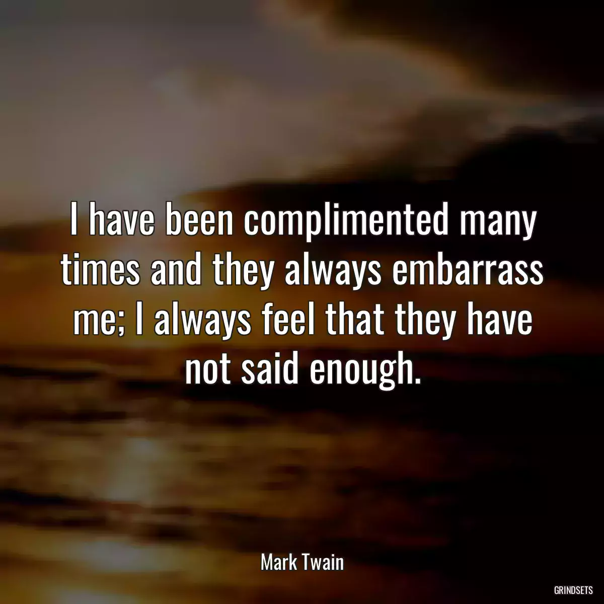 I have been complimented many times and they always embarrass me; I always feel that they have not said enough.