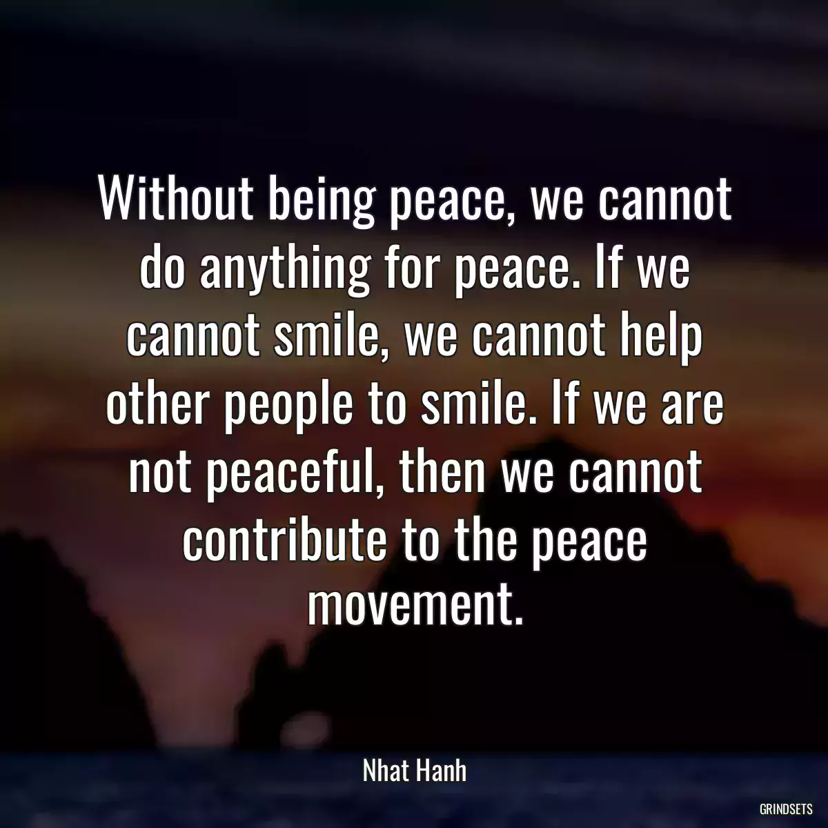 Without being peace, we cannot do anything for peace. If we cannot smile, we cannot help other people to smile. If we are not peaceful, then we cannot contribute to the peace movement.