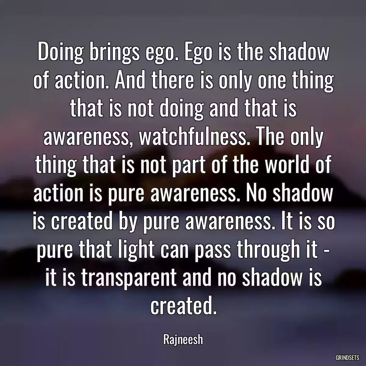 Doing brings ego. Ego is the shadow of action. And there is only one thing that is not doing and that is awareness, watchfulness. The only thing that is not part of the world of action is pure awareness. No shadow is created by pure awareness. It is so pure that light can pass through it - it is transparent and no shadow is created.