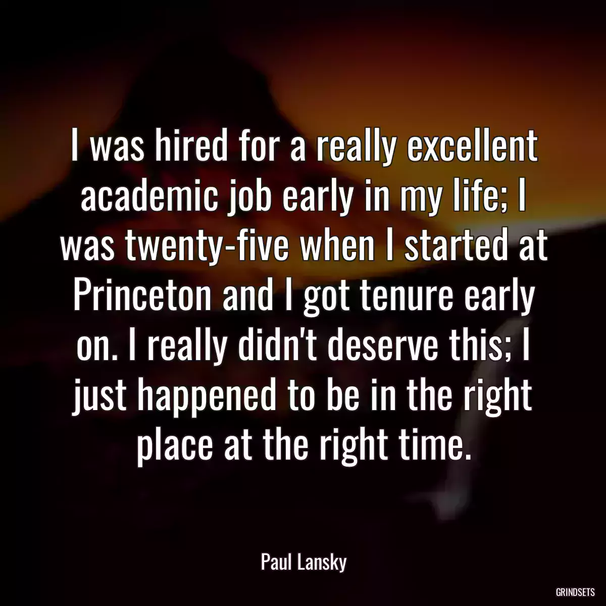 I was hired for a really excellent academic job early in my life; I was twenty-five when I started at Princeton and I got tenure early on. I really didn\'t deserve this; I just happened to be in the right place at the right time.