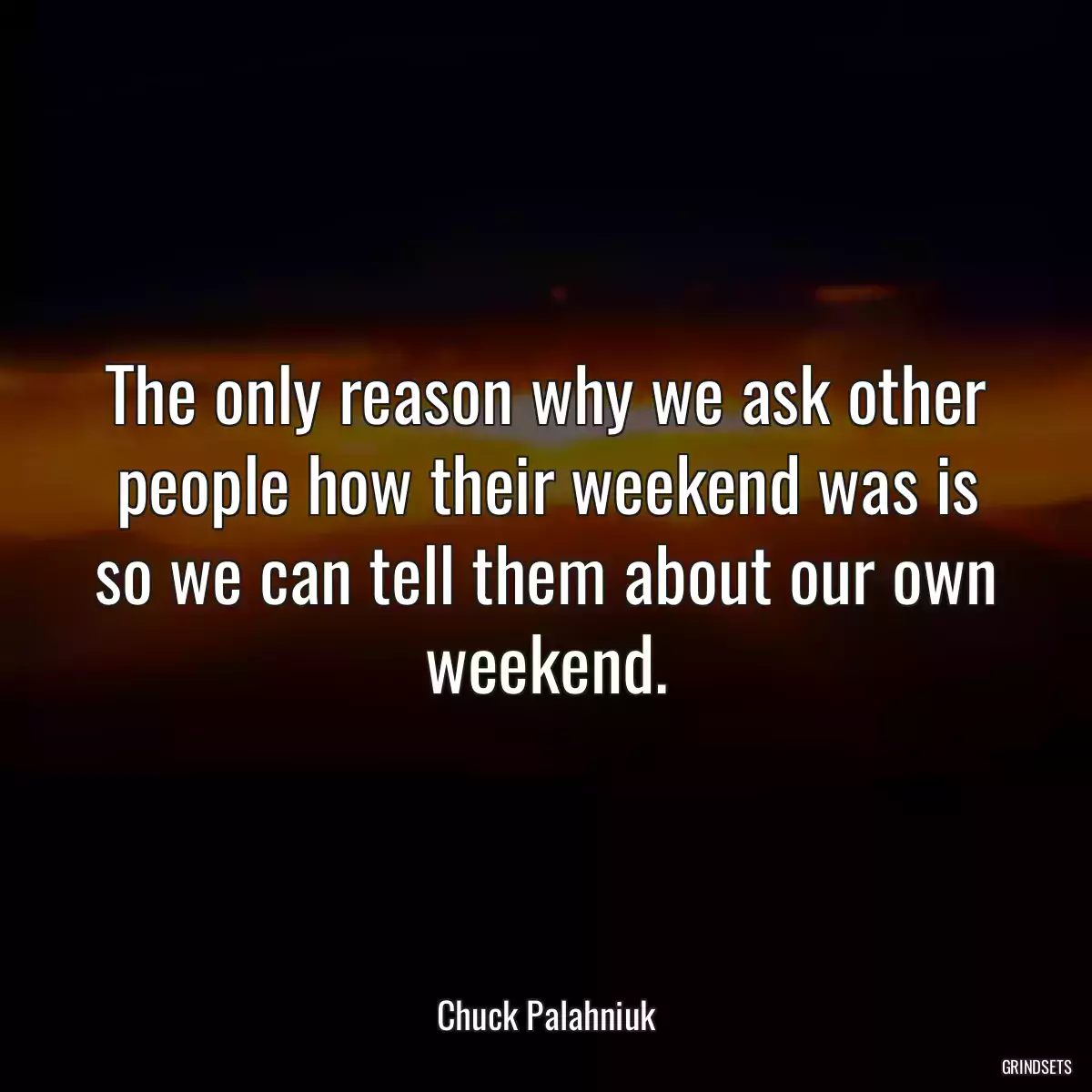 The only reason why we ask other people how their weekend was is so we can tell them about our own weekend.