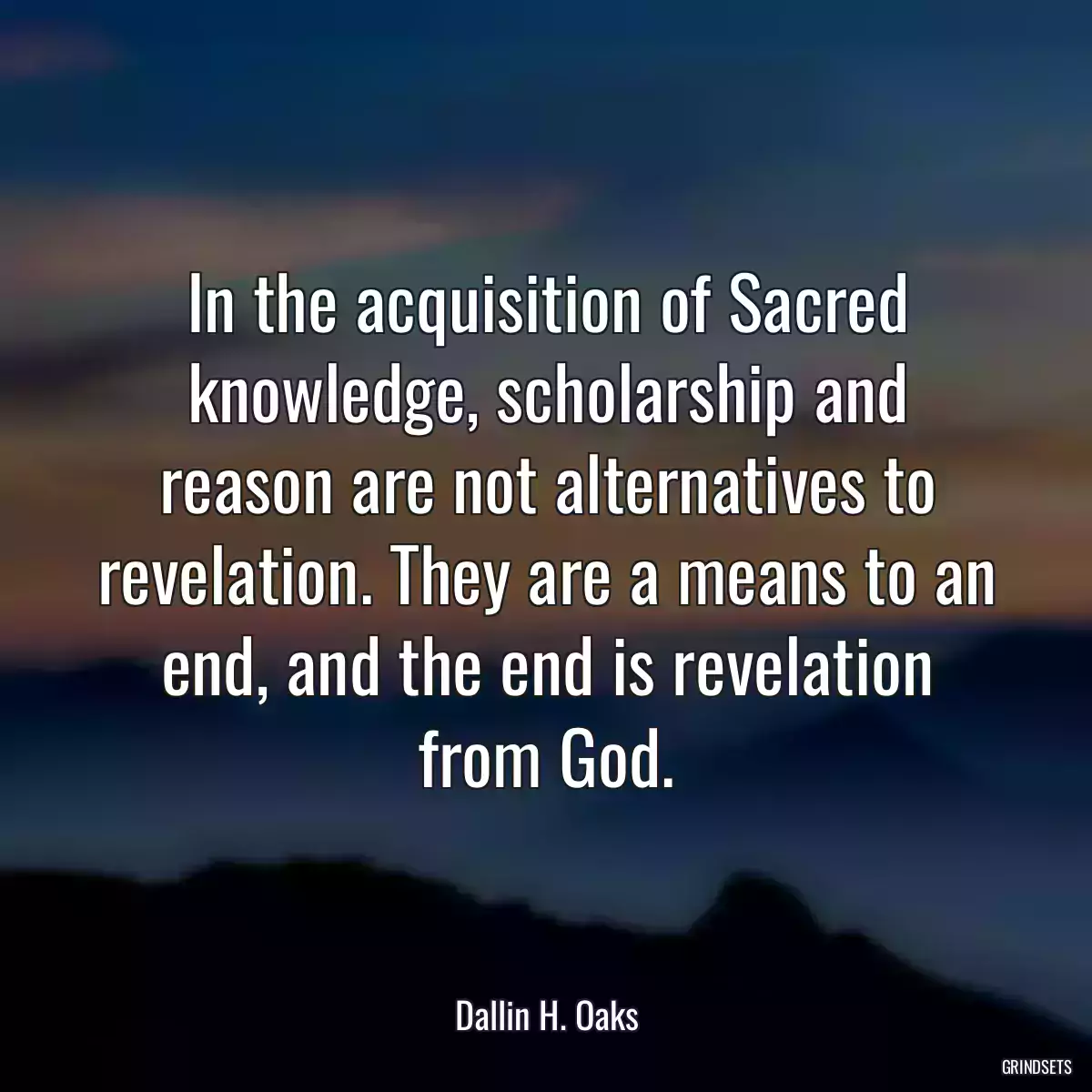 In the acquisition of Sacred knowledge, scholarship and reason are not alternatives to revelation. They are a means to an end, and the end is revelation from God.